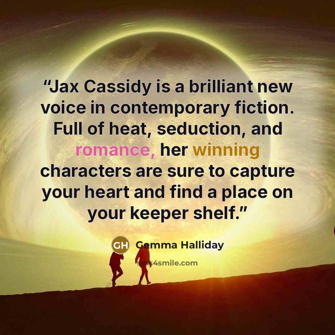 “Jax Cassidy is a brilliant new voice in contemporary fiction. Full of heat, seduction, and romance, her winning characters are sure to capture your heart and find a place on your keeper shelf.” quote by Gemma Halliday