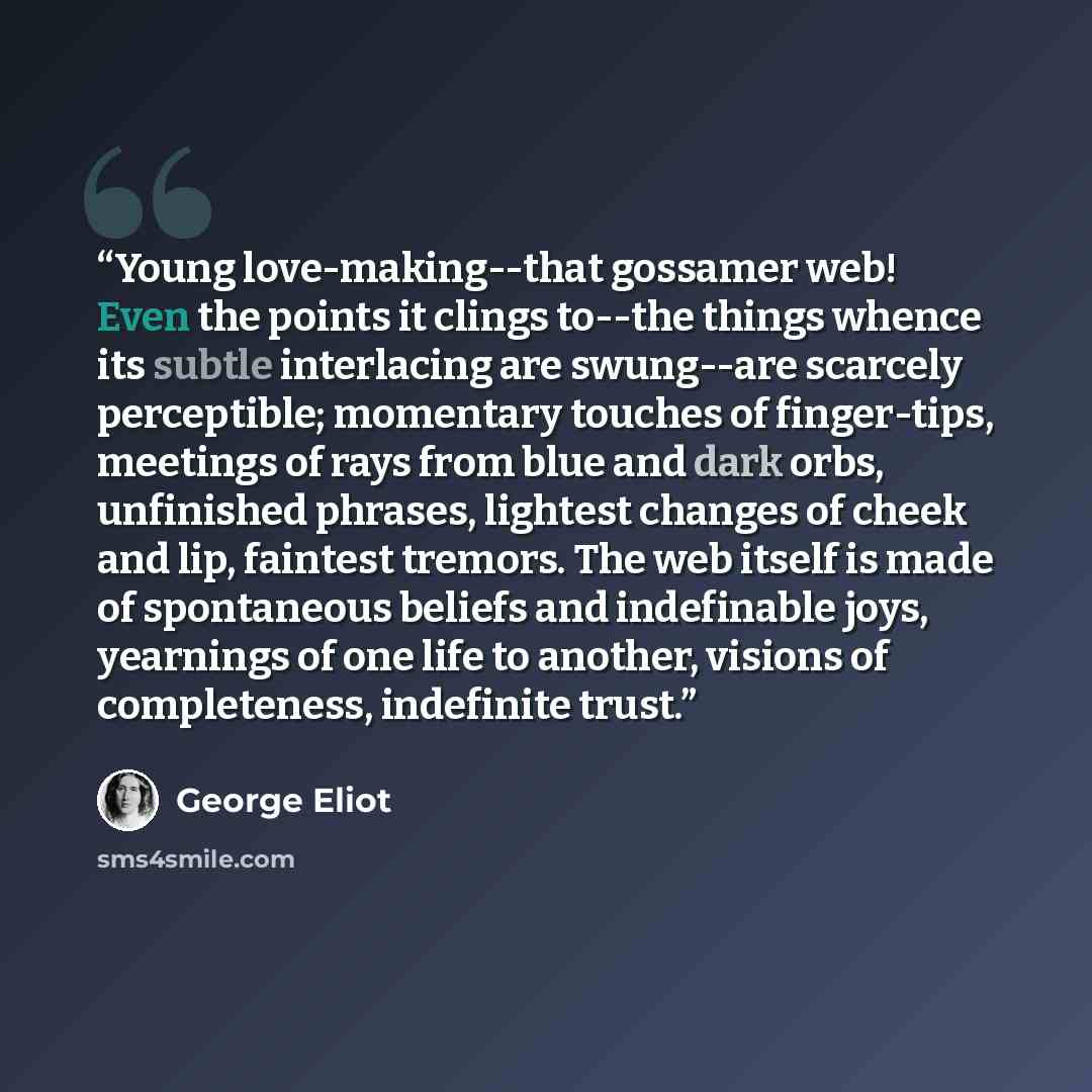 “Young love-making--that gossamer web! Even the points it clings to--the things whence its subtle interlacing are swung--are scarcely perceptible; momentary touches of finger-tips, meetings of rays from blue and dark orbs, unfinished phrases, lightest changes of cheek and lip, faintest tremors. The…” quote by George Eliot