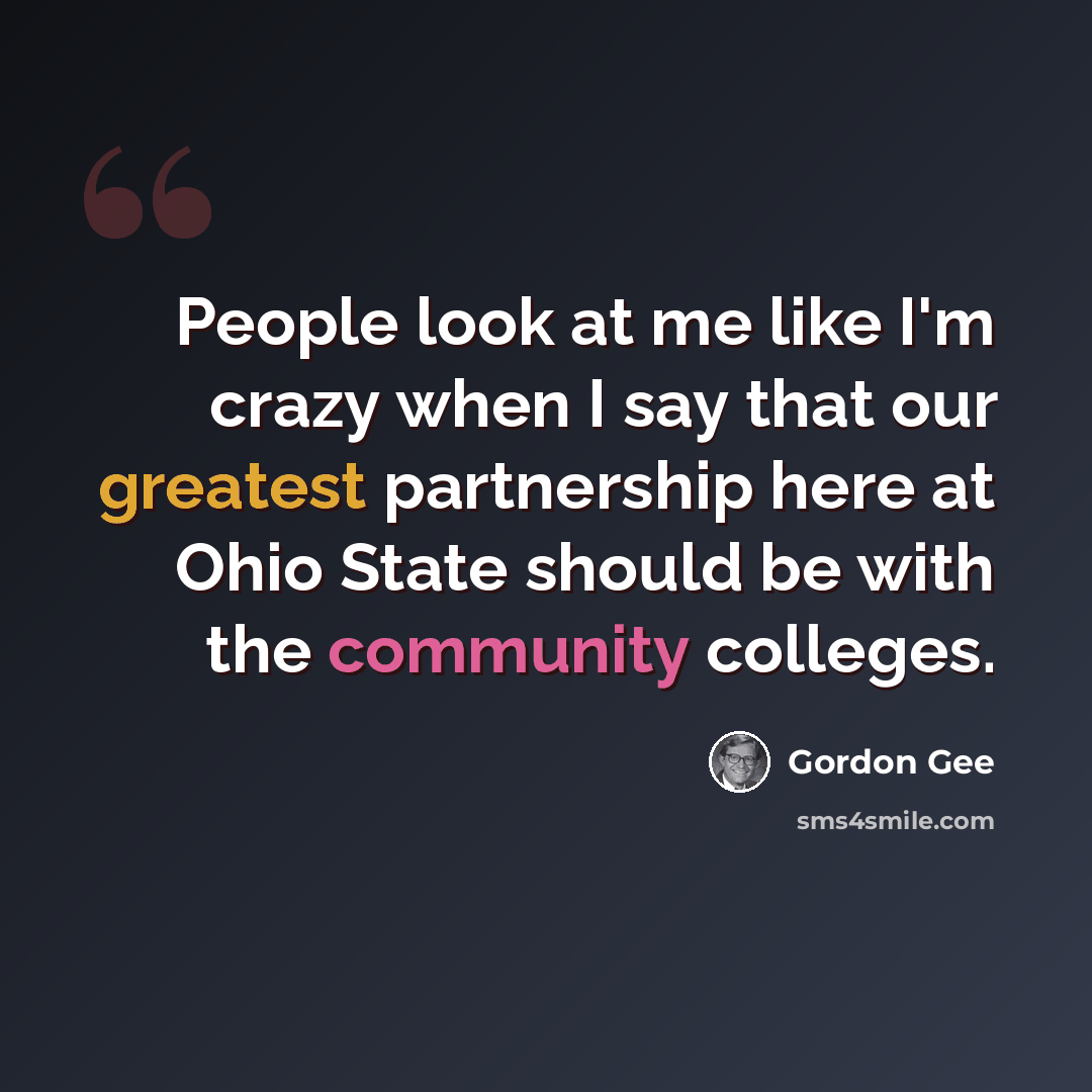 “People look at me like I'm crazy when I say that our greatest partnership here at Ohio State should be with the community colleges.” quote by Gordon Gee