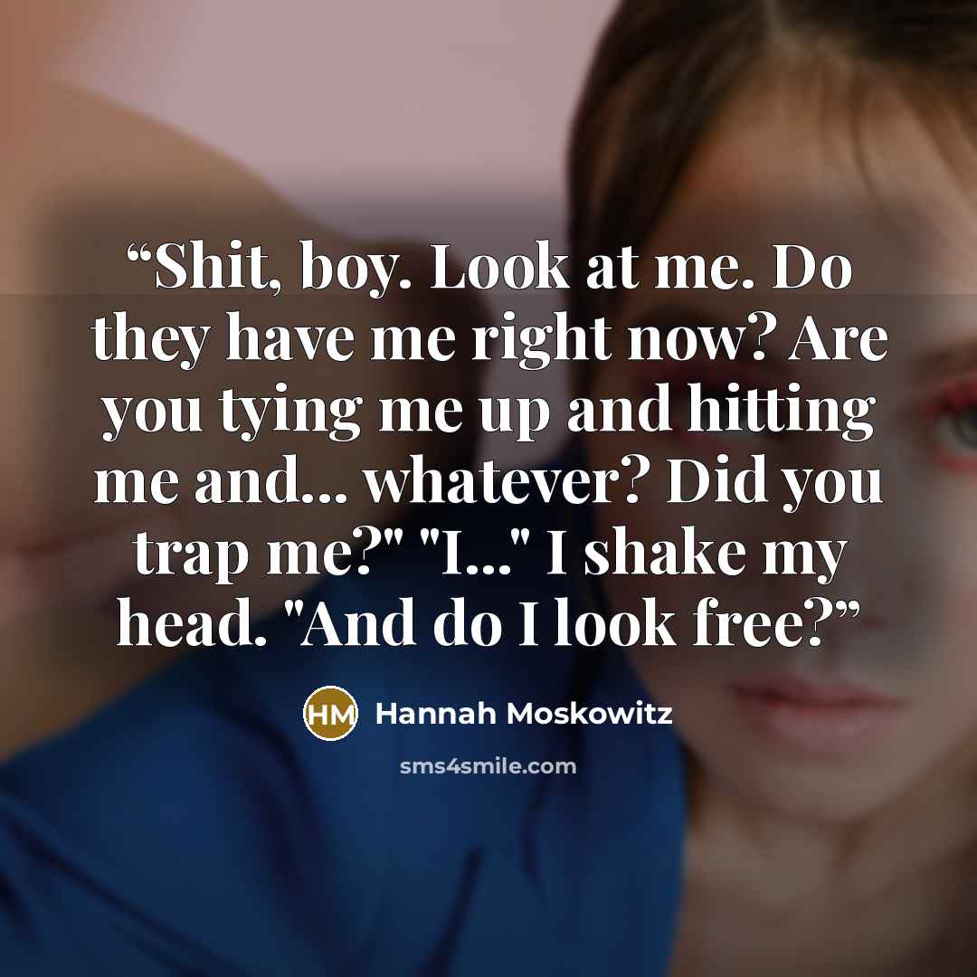 “Shit, boy. Look at me. Do they have me right now? Are you tying me up and hitting me and... whatever? Did you trap me?" "I..." I shake my head. "And do I look free?” quote by Hannah Moskowitz