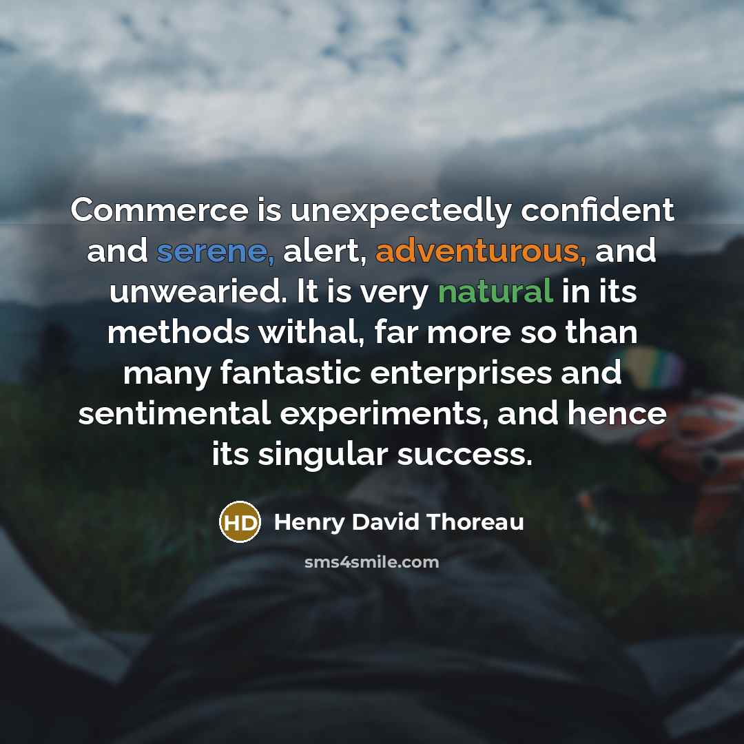 “Commerce is unexpectedly confident and serene, alert, adventurous, and unwearied. It is very natural in its methods withal, far more so than many fantastic enterprises and sentimental experiments, and hence its singular success.” quote by Henry David Thoreau
