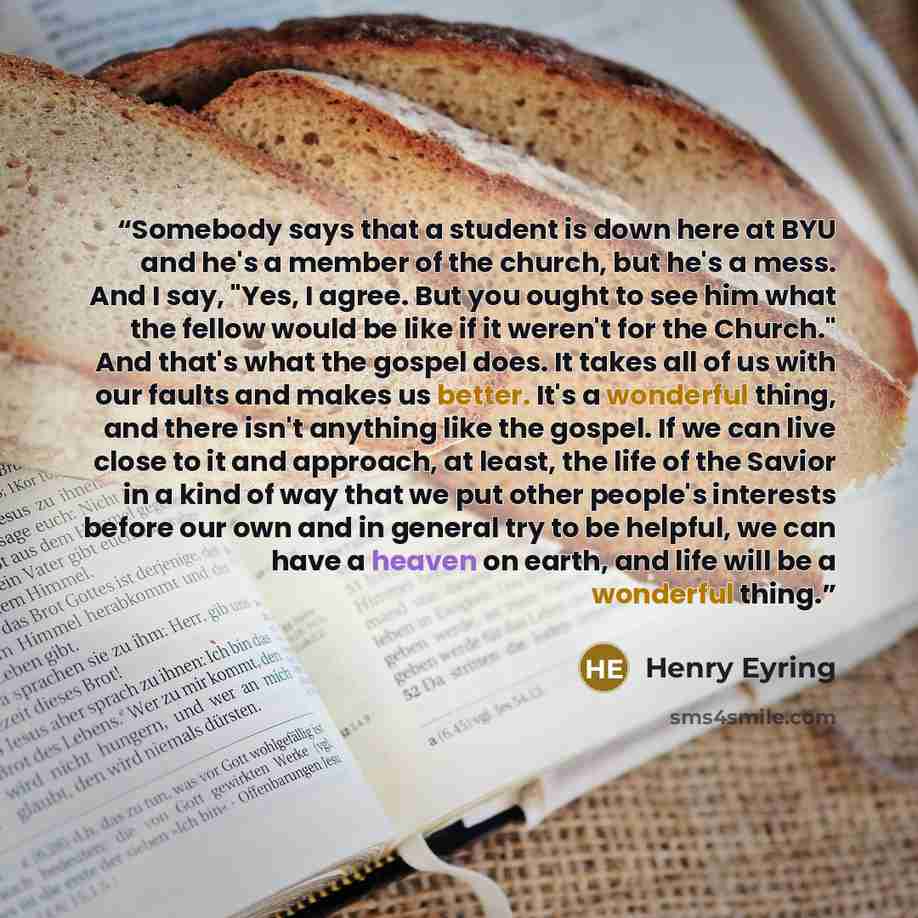 “Somebody says that a student is down here at BYU and he's a member of the church, but he's a mess. And I say, "Yes, I agree. But you ought to see him what the fellow would be like if it weren't for the Church." And that's what the gospel does. It takes all of us with our faults and makes us…” quote by Henry Eyring
