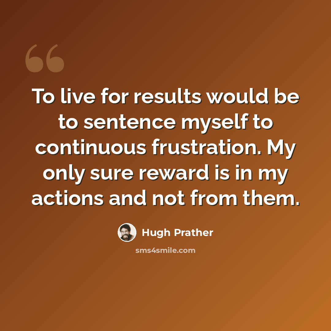 “To live for results would be to sentence myself to continuous frustration. My only sure reward is in my actions and not from them.” quote by Hugh Prather