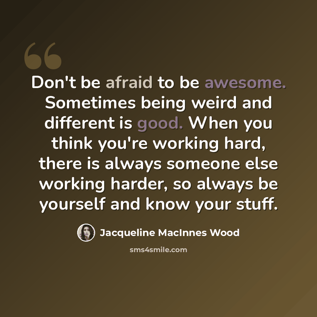 “Don't be afraid to be awesome. Sometimes being weird and different is good. When you think you're working hard, there is always someone else working harder, so always be yourself and know your stuff.” quote by Jacqueline MacInnes Wood