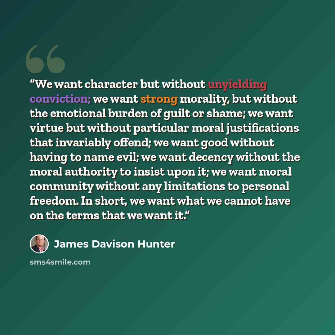“We want character but without unyielding conviction; we want strong morality, but without the emotional burden of guilt or shame; we want virtue but without particular moral justifications that invariably offend; we want good without having to name evil; we want decency without the moral authority…” quote by James Davison Hunter
