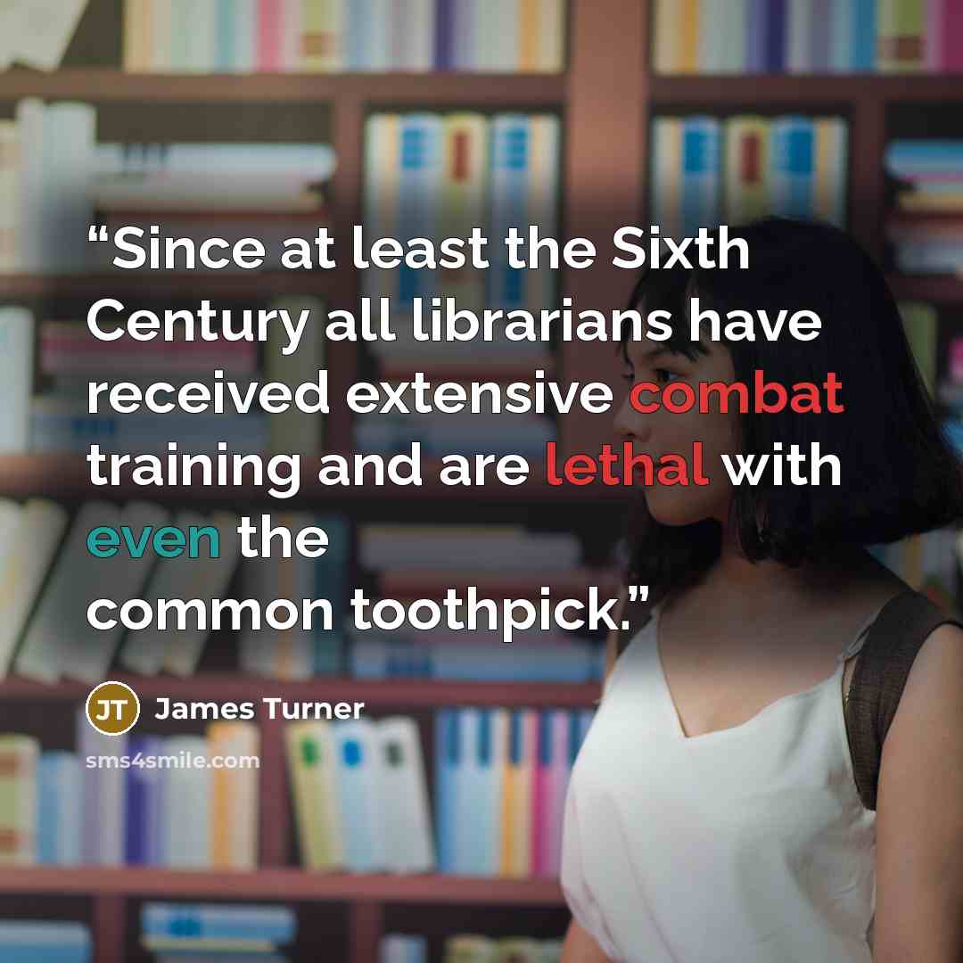 “Since at least the Sixth Century all librarians have received extensive combat training and are lethal with even the common toothpick.” quote by James Turner