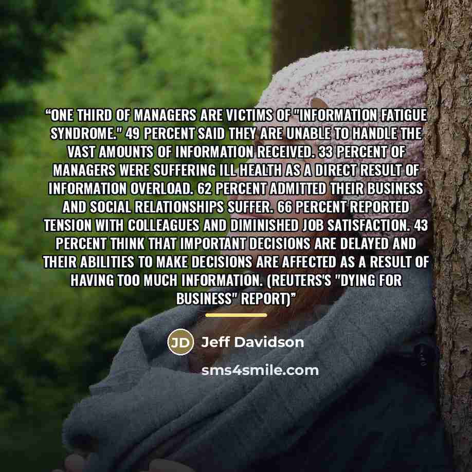 “One third of managers are victims of "Information Fatigue Syndrome." 49 percent said they are unable to handle the vast amounts of information received. 33 percent of managers were suffering ill health as a direct result of information overload. 62 percent admitted their business and social…” quote by Jeff Davidson