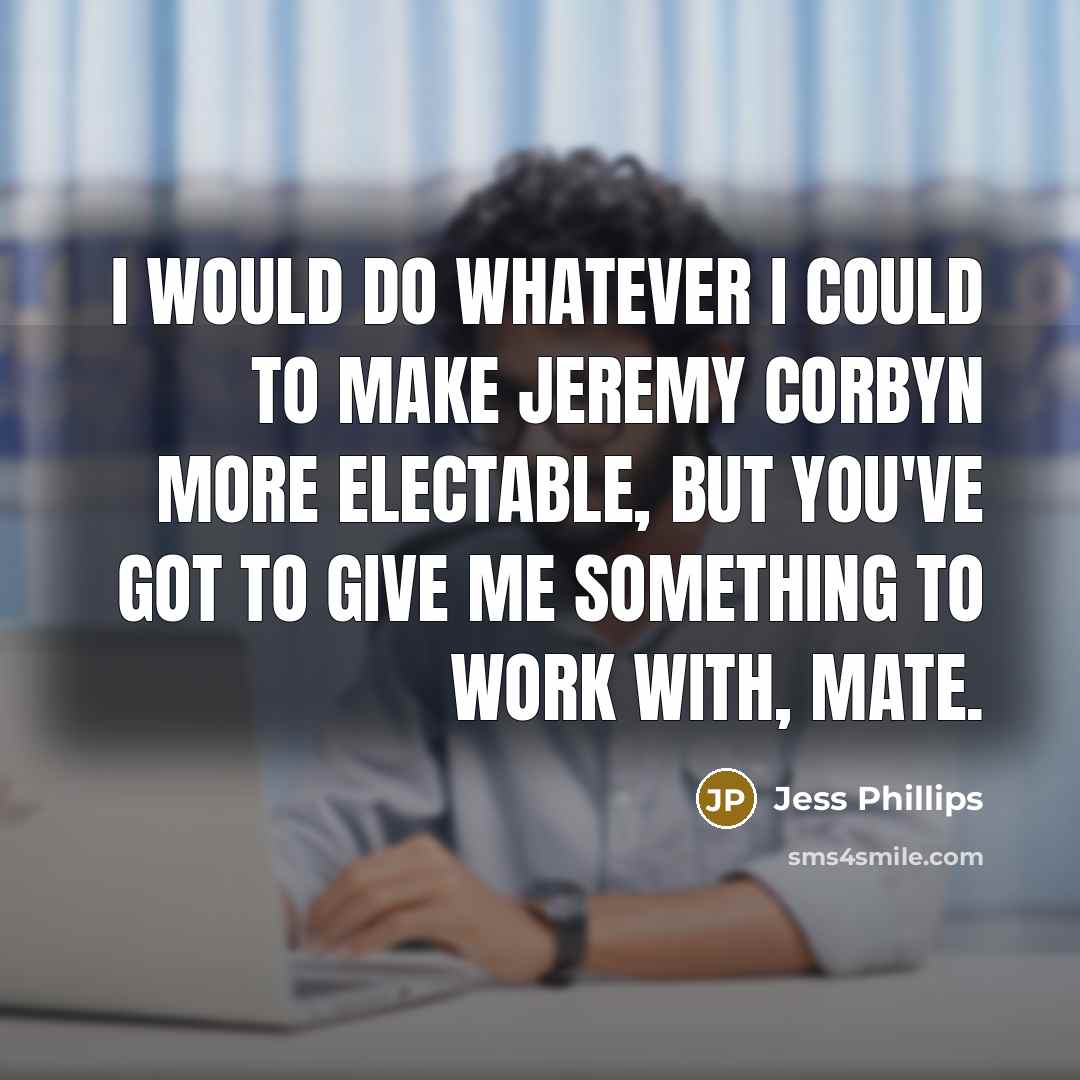 “I would do whatever I could to make Jeremy Corbyn more electable, but you've got to give me something to work with, mate.” quote by Jess Phillips