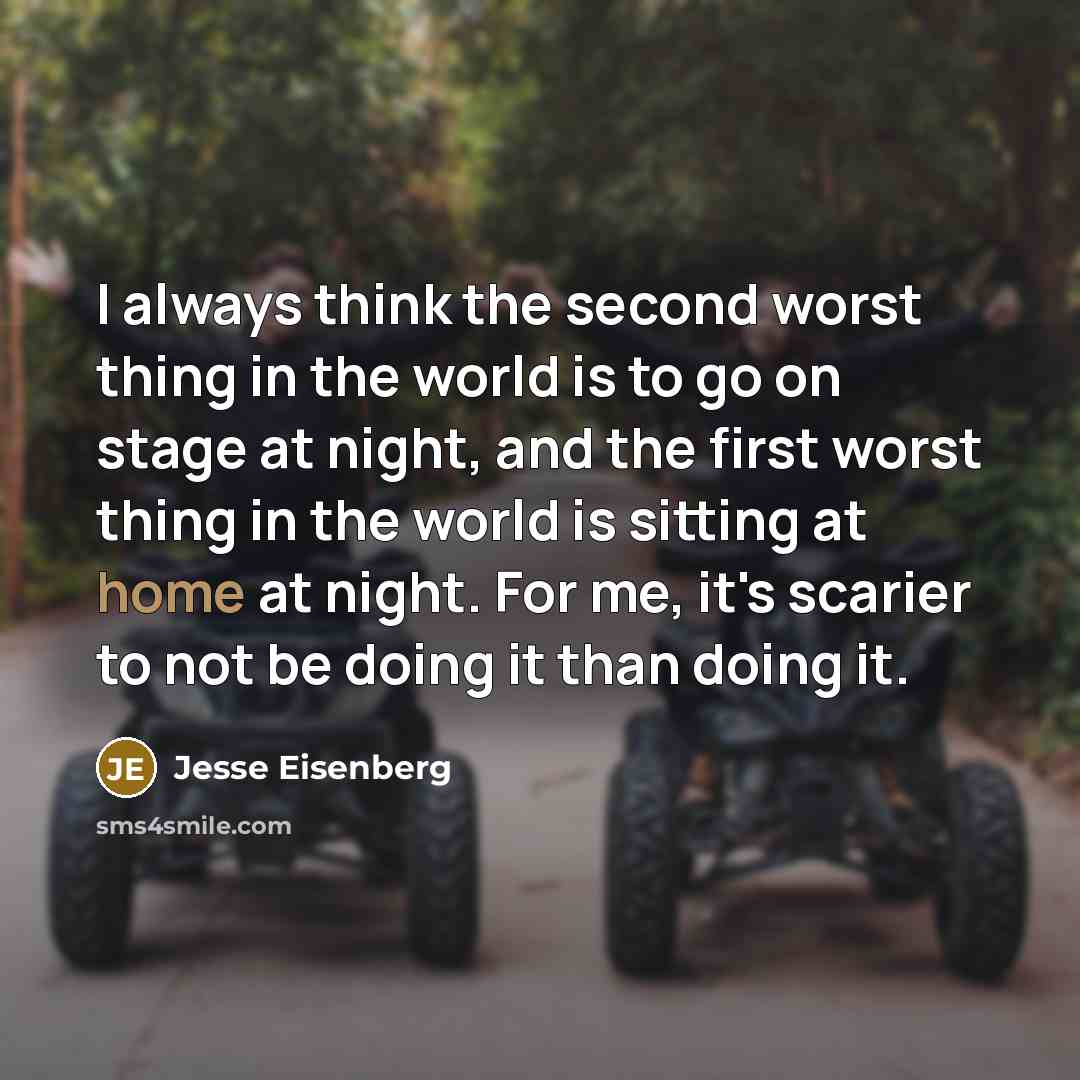 “I always think the second worst thing in the world is to go on stage at night, and the first worst thing in the world is sitting at home at night. For me, it's scarier to not be doing it than doing it.” quote by Jesse Eisenberg