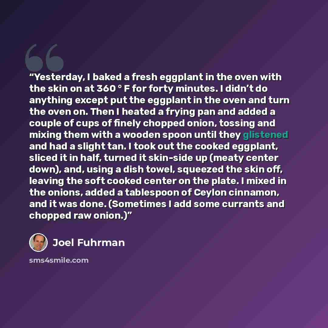 “Yesterday, I baked a fresh eggplant in the oven with the skin on at 360 ° F for forty minutes. I didn’t do anything except put the eggplant in the oven and turn the oven on. Then I heated a frying pan and added a couple of cups of finely chopped onion, tossing and mixing them with a wooden spoon…” quote by Joel Fuhrman