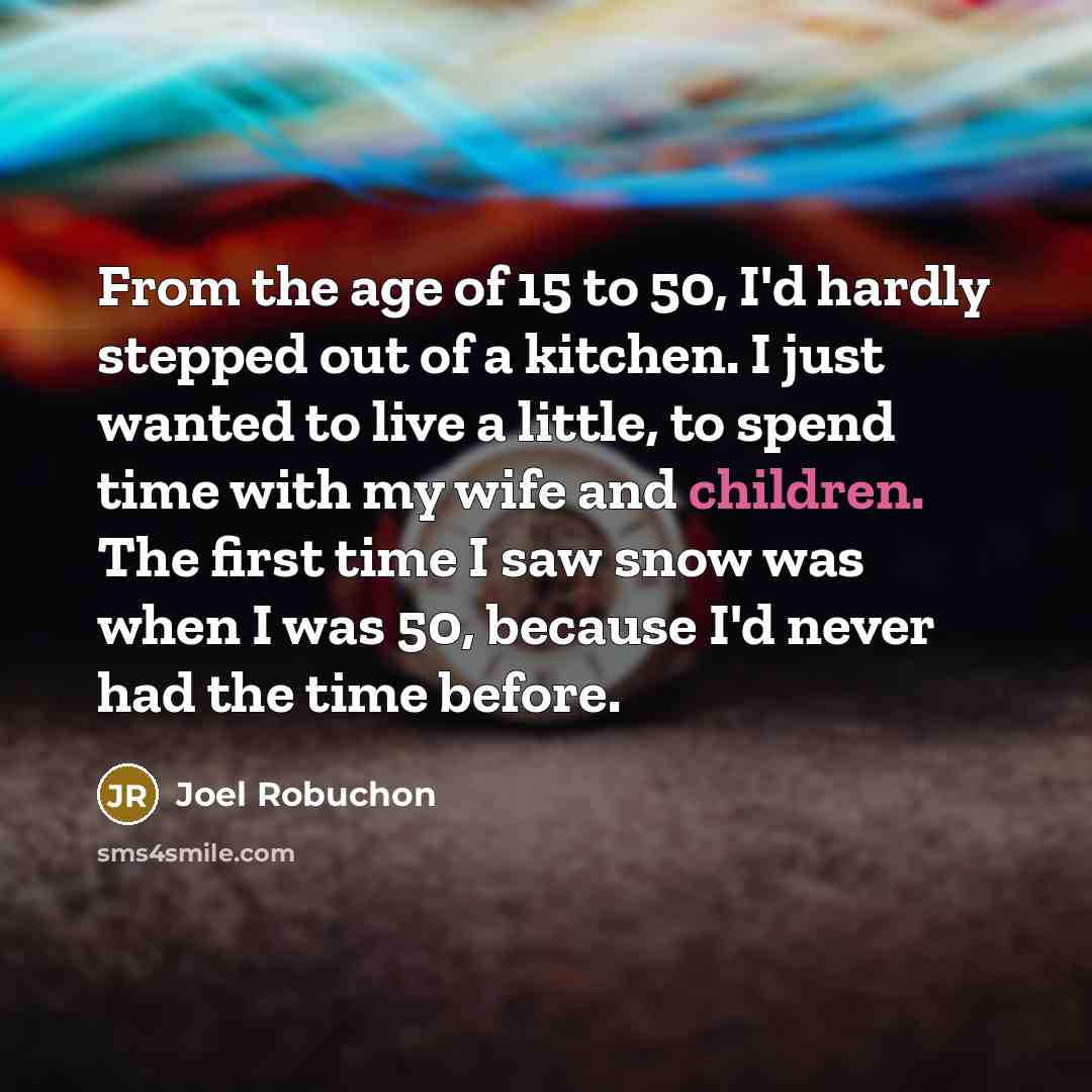 “From the age of 15 to 50, I'd hardly stepped out of a kitchen. I just wanted to live a little, to spend time with my wife and children. The first time I saw snow was when I was 50, because I'd never had the time before.” quote by Joel Robuchon