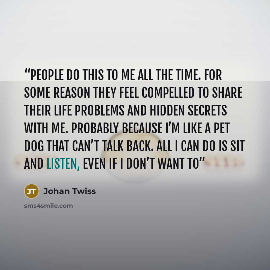“People do this to me all the time. For some reason they feel compelled to share their life problems and hidden secrets with me. Probably because I’m like a pet dog that can’t talk back. All I can do is sit and listen, even if I don’t want to” quote by Johan Twiss