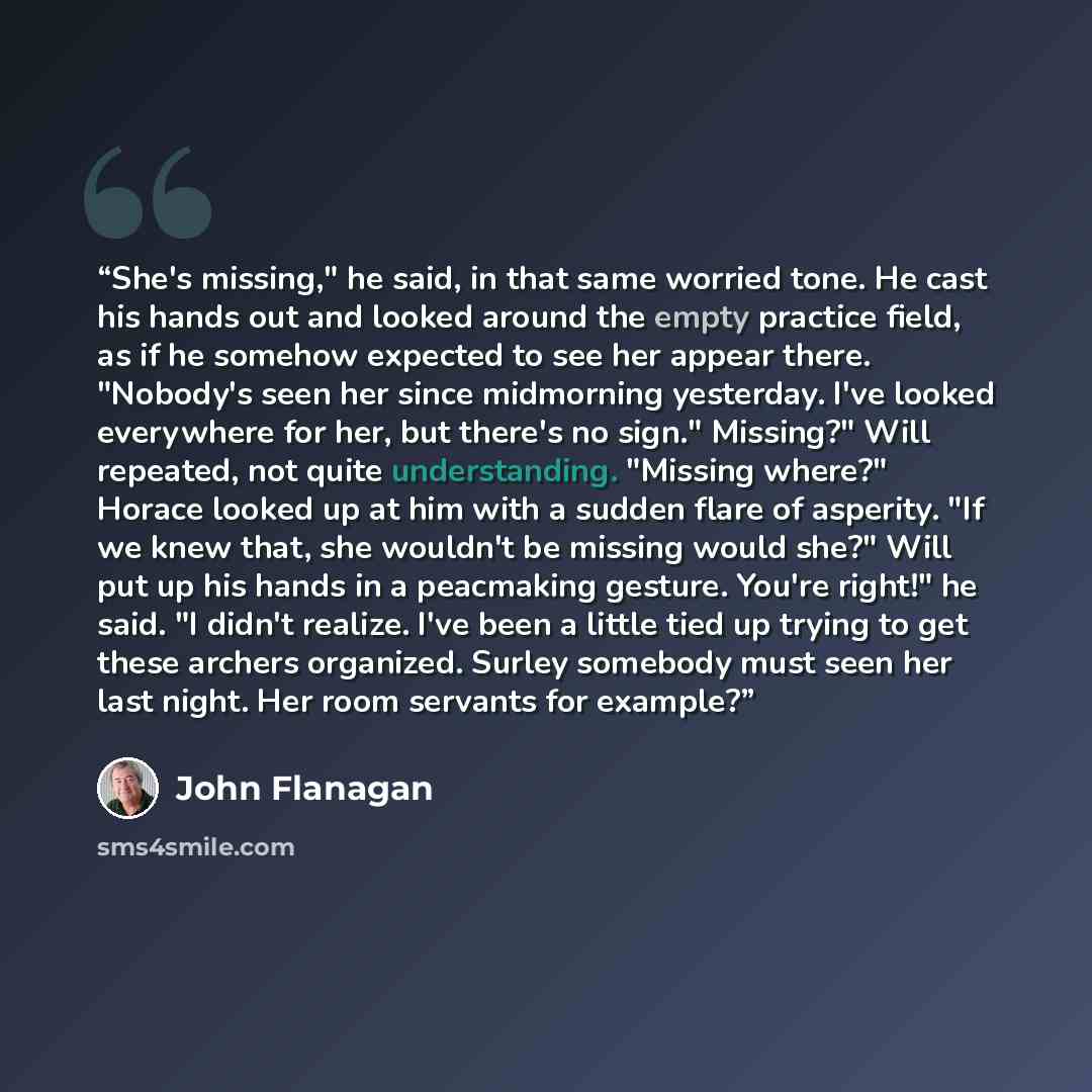 “She's missing," he said, in that same worried tone. He cast his hands out and looked around the empty practice field, as if he somehow expected to see her appear there. "Nobody's seen her since midmorning yesterday. I've looked everywhere for her, but there's no sign." Missing?" Will repeated, not…” quote by John Flanagan
