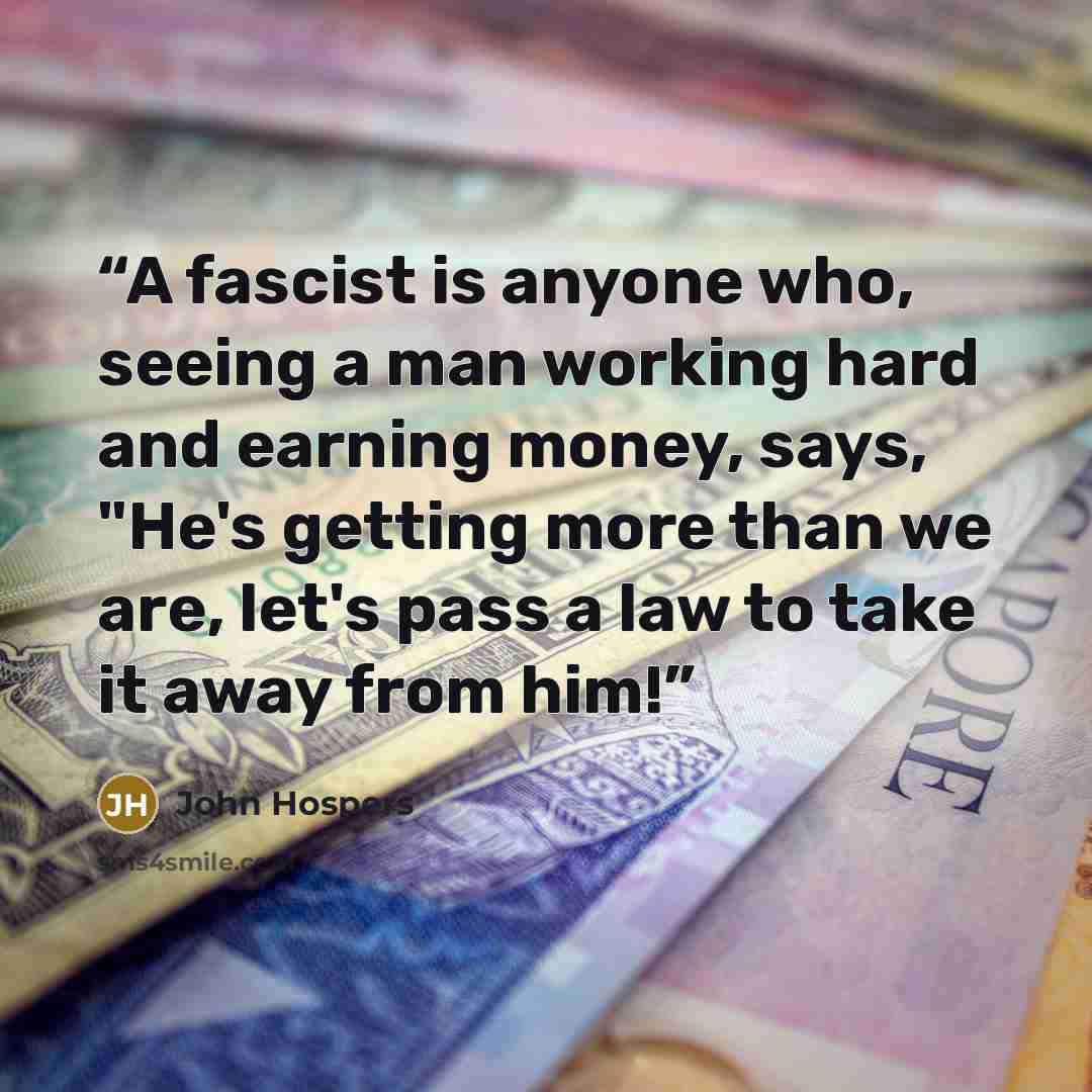 “A fascist is anyone who, seeing a man working hard and earning money, says, "He's getting more than we are, let's pass a law to take it away from him!” quote by John Hospers