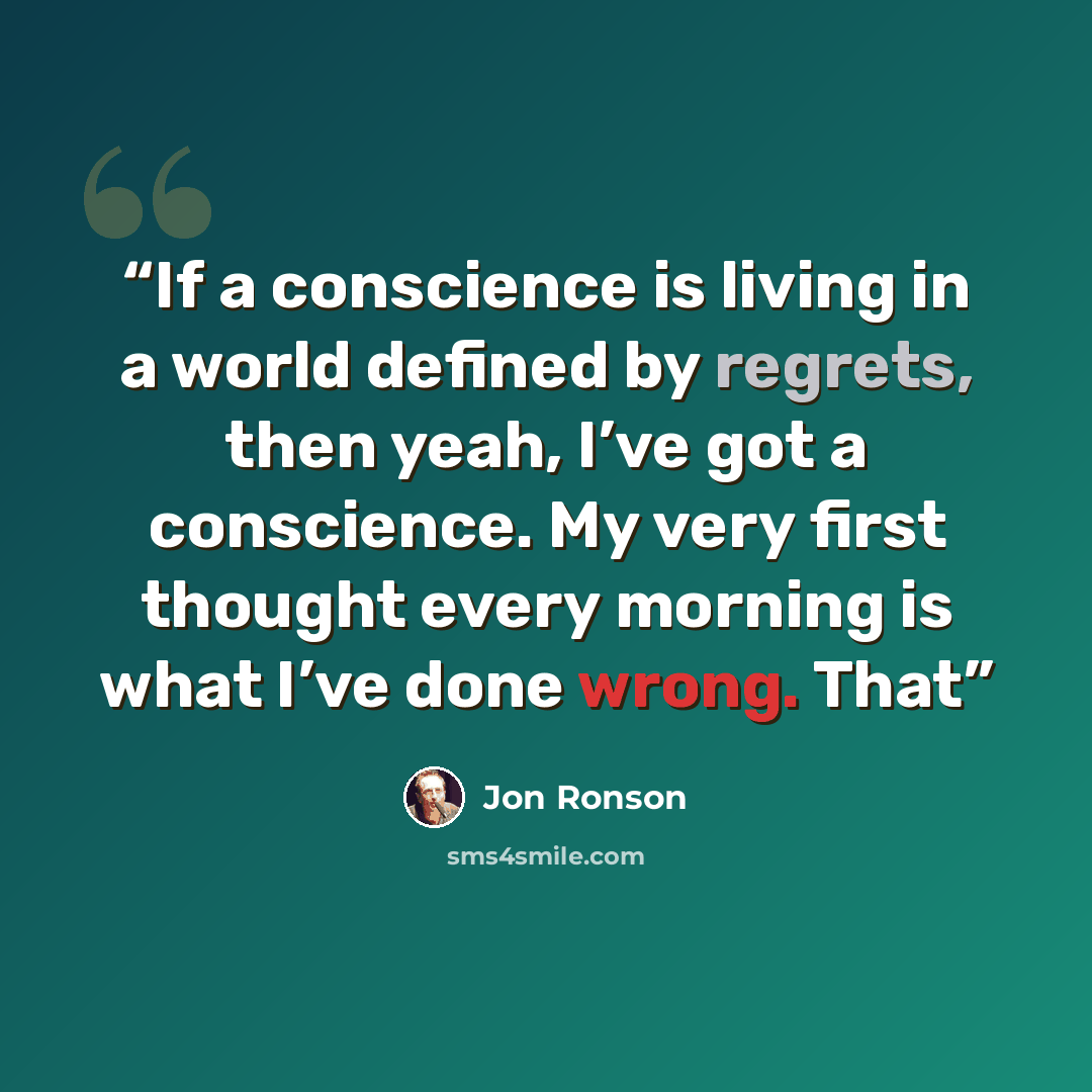“If a conscience is living in a world defined by regrets, then yeah, I’ve got a conscience. My very first thought every morning is what I’ve done wrong. That” quote by Jon Ronson