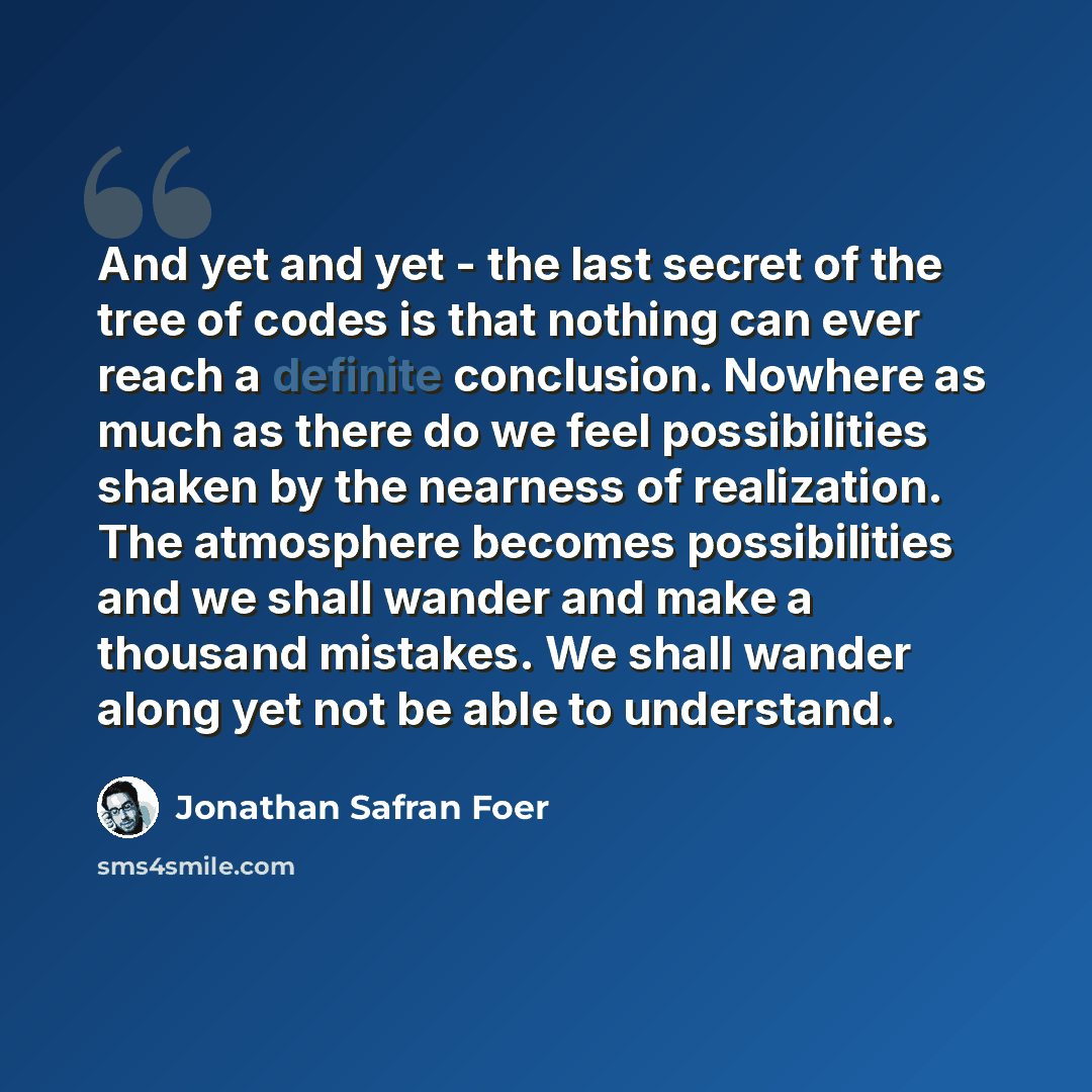 “And yet and yet - the last secret of the tree of codes is that nothing can ever reach a definite conclusion. Nowhere as much as there do we feel possibilities shaken by the nearness of realization. The atmosphere becomes possibilities and we shall wander and make a thousand mistakes. We shall…” quote by Jonathan Safran Foer