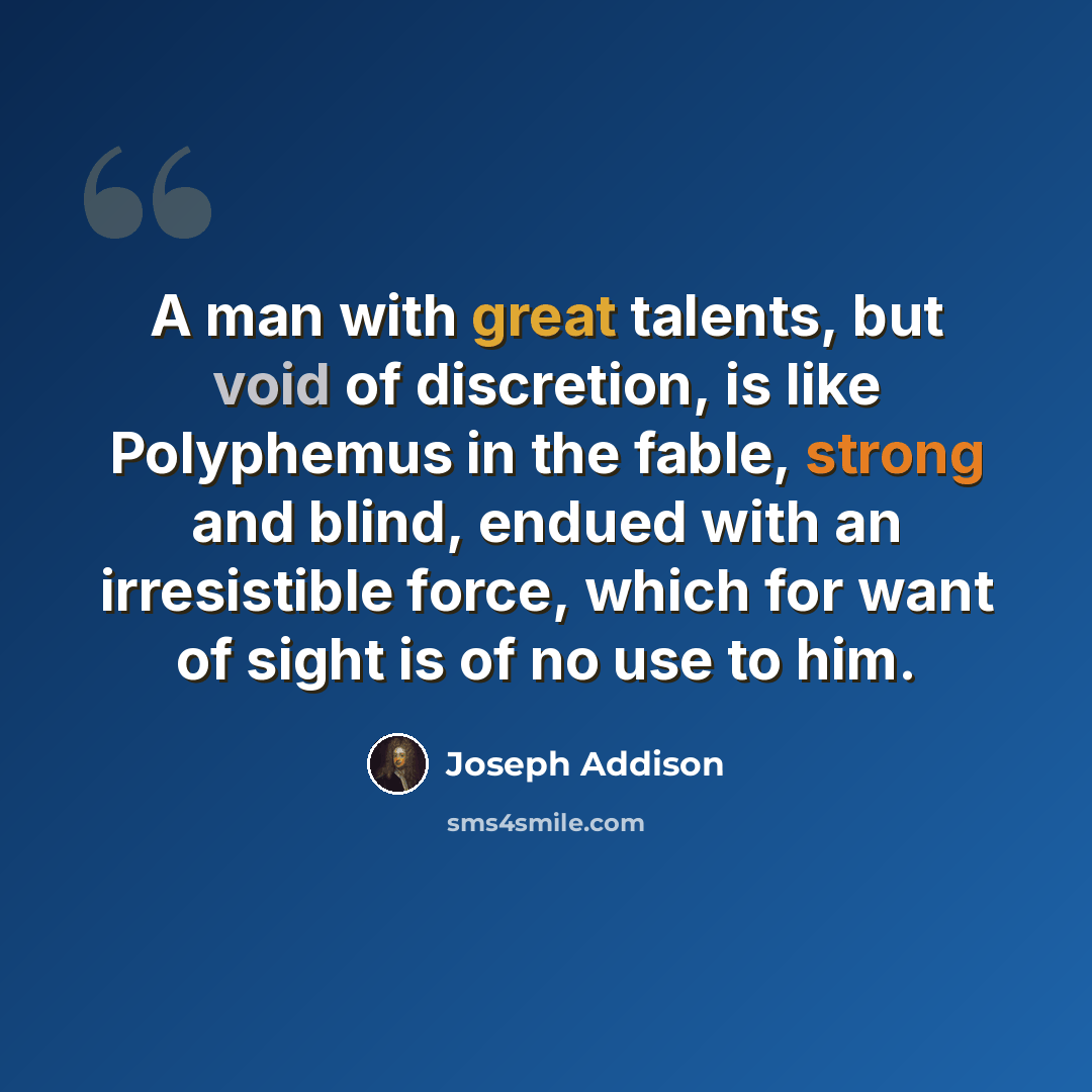 “A man with great talents, but void of discretion, is like Polyphemus in the fable, strong and blind, endued with an irresistible force, which for want of sight is of no use to him.” quote by Joseph Addison