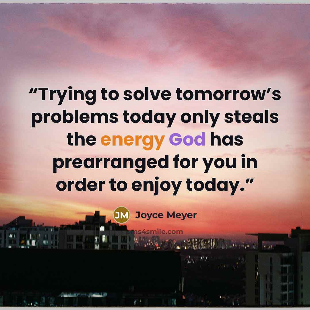 “Trying to solve tomorrow’s problems today only steals the energy God has prearranged for you in order to enjoy today.” quote by Joyce Meyer