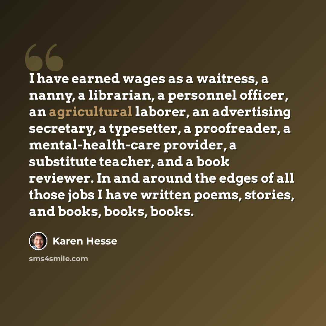 “I have earned wages as a waitress, a nanny, a librarian, a personnel officer, an agricultural laborer, an advertising secretary, a typesetter, a proofreader, a mental-health-care provider, a substitute teacher, and a book reviewer. In and around the edges of all those jobs I have written poems…” quote by Karen Hesse