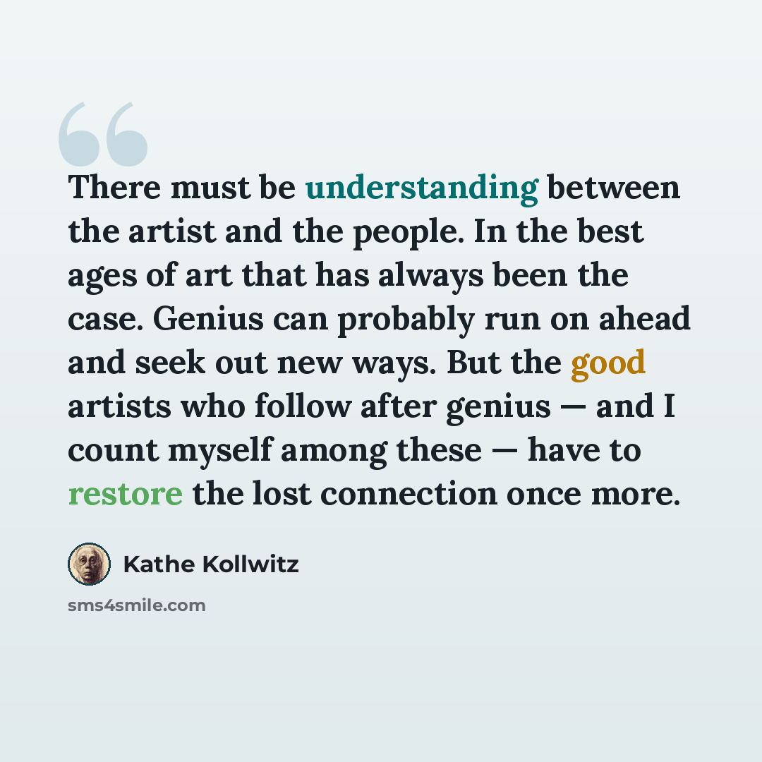 “There must be understanding between the artist and the people. In the best ages of art that has always been the case. Genius can probably run on ahead and seek out new ways. But the good artists who follow after genius — and I count myself among these — have to restore the lost connection once more.” quote by Kathe Kollwitz