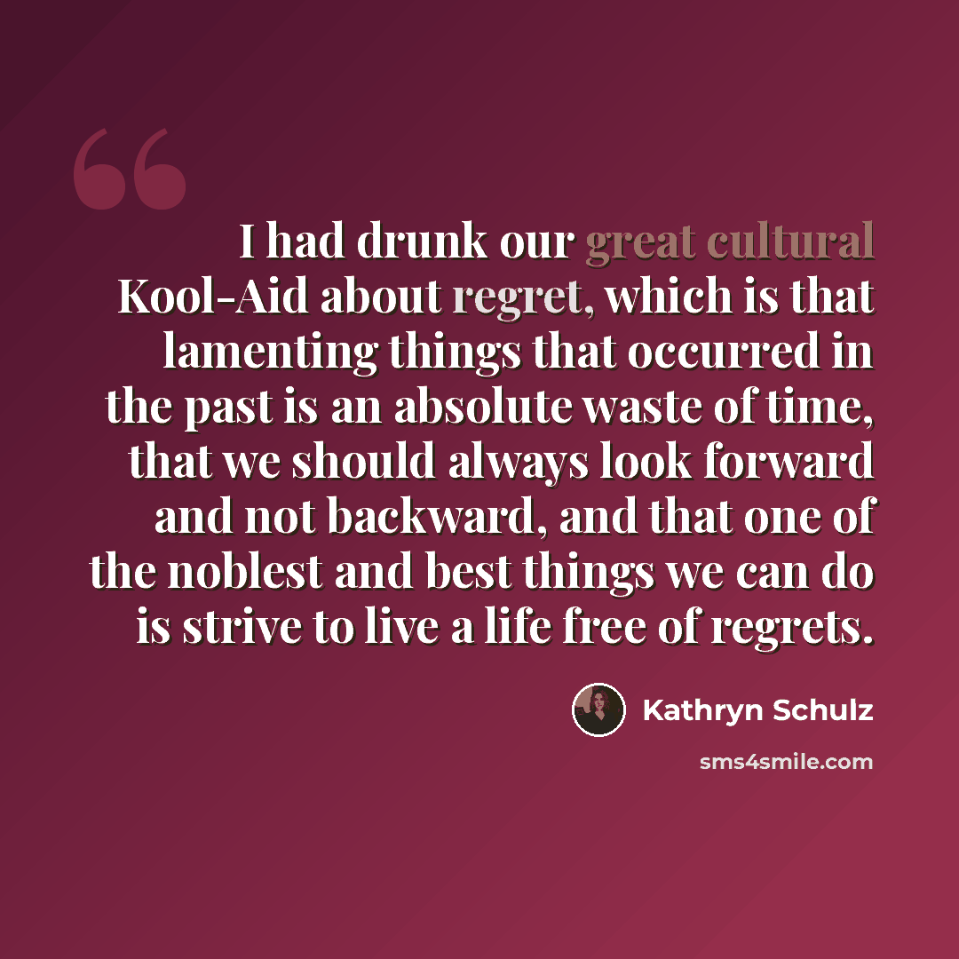 “I had drunk our great cultural Kool-Aid about regret, which is that lamenting things that occurred in the past is an absolute waste of time, that we should always look forward and not backward, and that one of the noblest and best things we can do is strive to live a life free of regrets.” quote by Kathryn Schulz