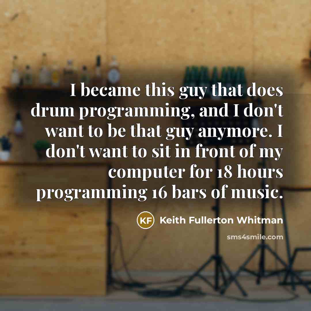 “I became this guy that does drum programming, and I don't want to be that guy anymore. I don't want to sit in front of my computer for 18 hours programming 16 bars of music.” quote by Keith Fullerton Whitman
