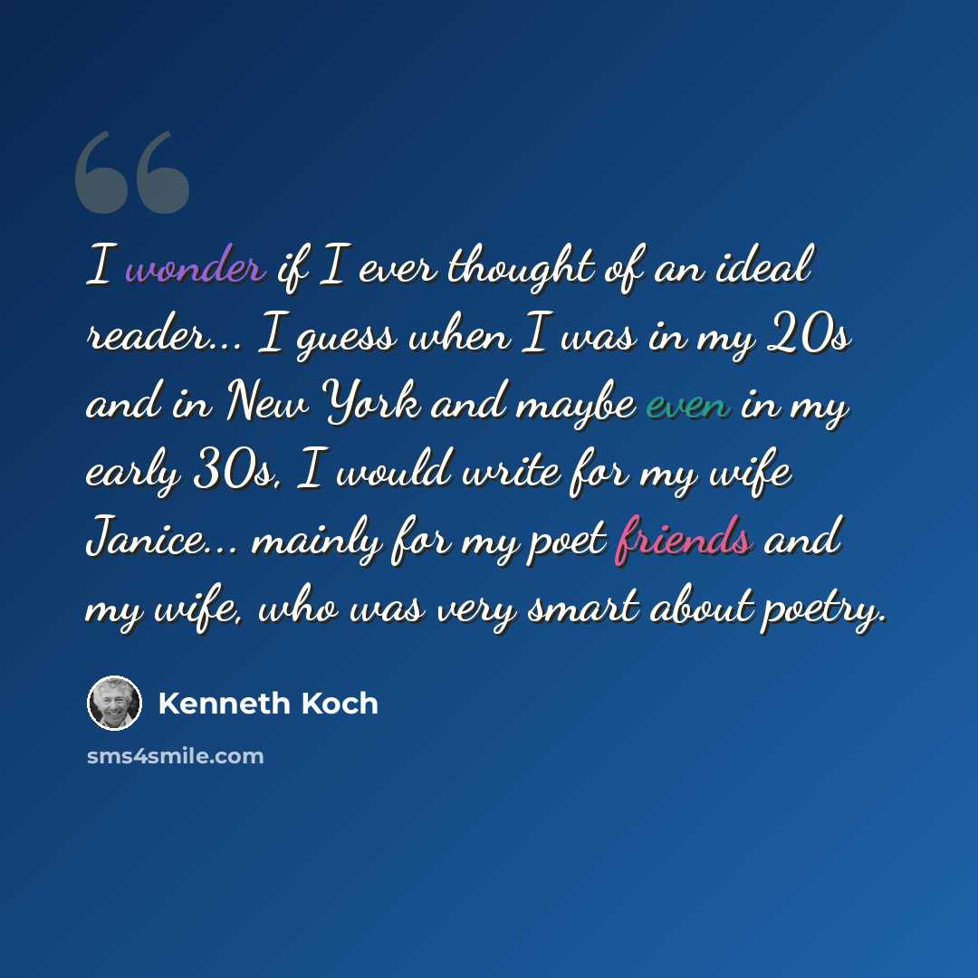 “I wonder if I ever thought of an ideal reader... I guess when I was in my 20s and in New York and maybe even in my early 30s, I would write for my wife Janice... mainly for my poet friends and my wife, who was very smart about poetry.” quote by Kenneth Koch