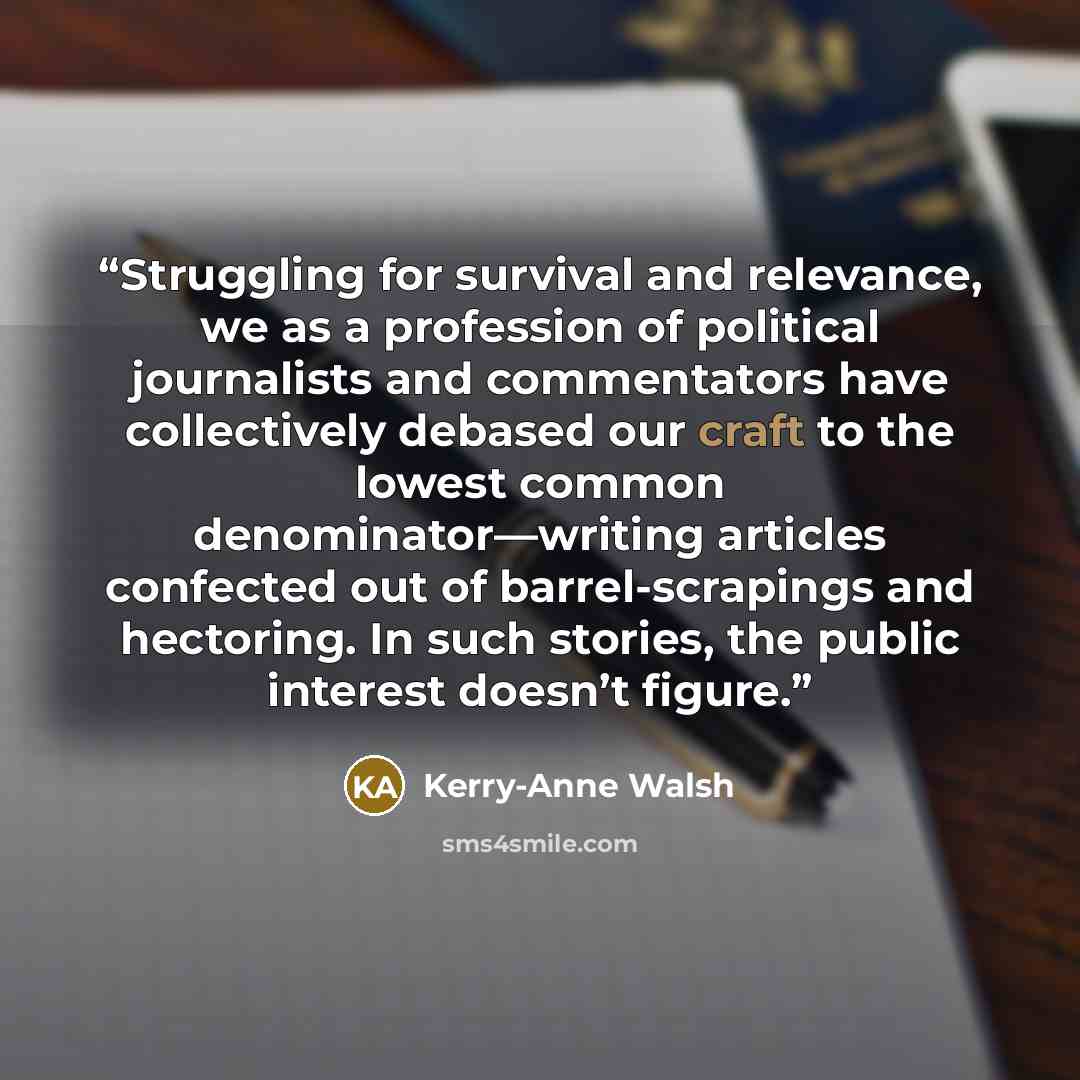 “Struggling for survival and relevance, we as a profession of political journalists and commentators have collectively debased our craft to the lowest common denominator—writing articles confected out of barrel-scrapings and hectoring. In such stories, the public interest doesn’t figure.” quote by Kerry-Anne Walsh