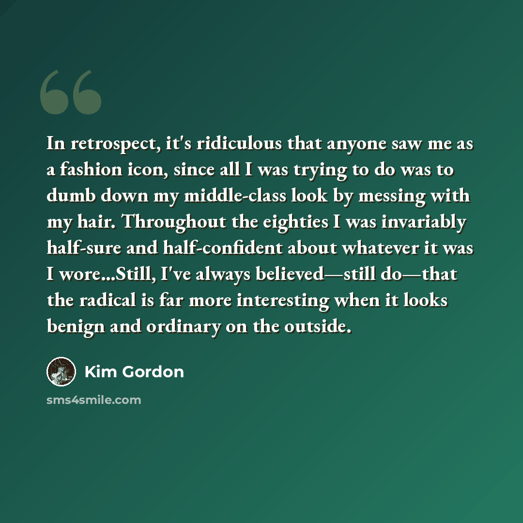 “In retrospect, it's ridiculous that anyone saw me as a fashion icon, since all I was trying to do was to dumb down my middle-class look by messing with my hair. Throughout the eighties I was invariably half-sure and half-confident about whatever it was I wore…Still, I've always believed—still…” quote by Kim Gordon