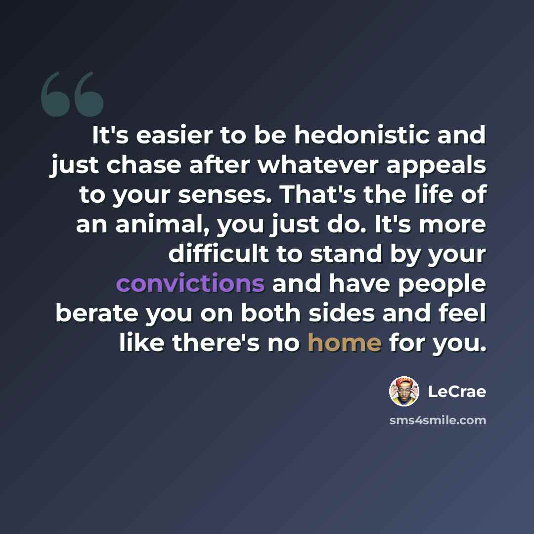 “It's easier to be hedonistic and just chase after whatever appeals to your senses. That's the life of an animal, you just do. It's more difficult to stand by your convictions and have people berate you on both sides and feel like there's no home for you.” quote by LeCrae