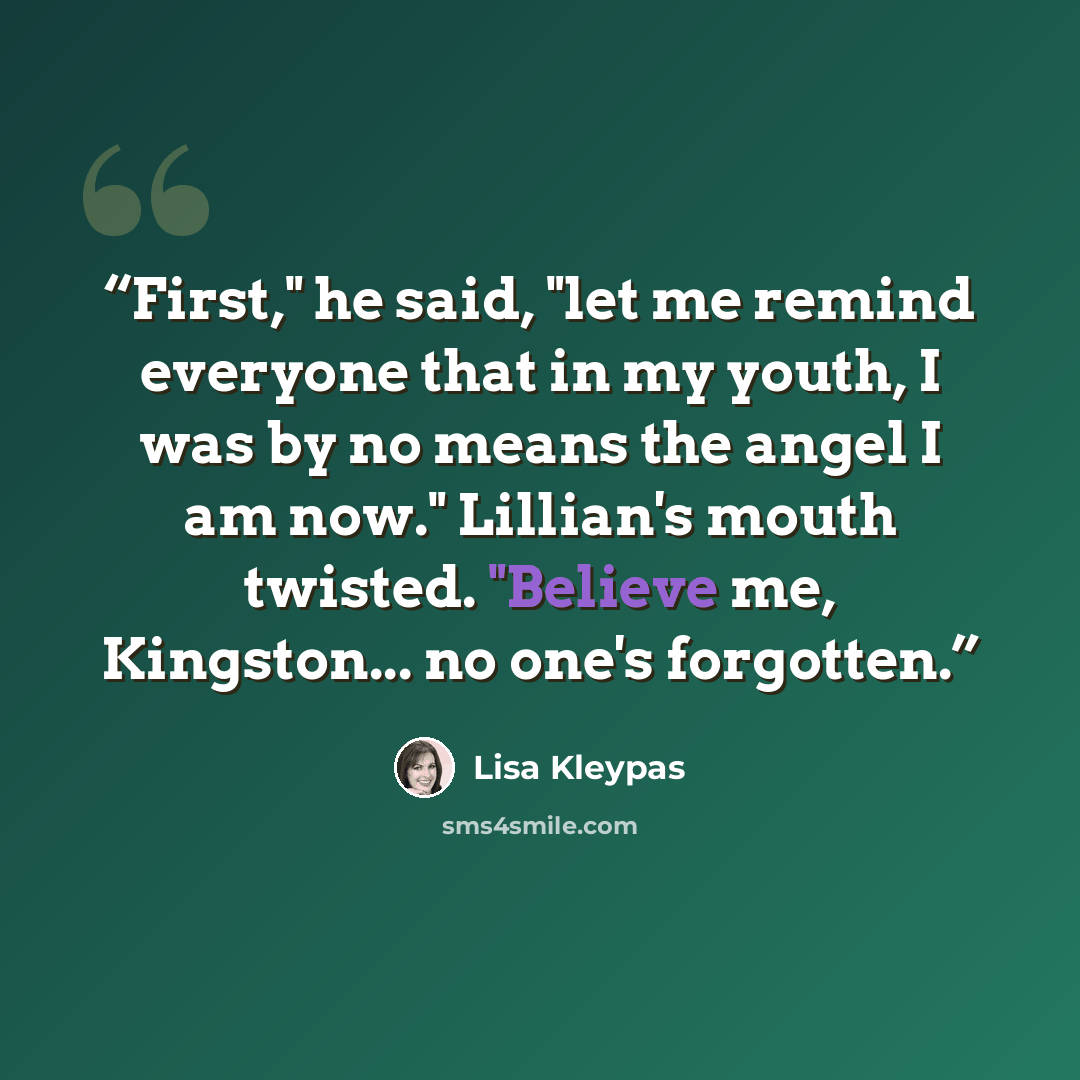 “First," he said, "let me remind everyone that in my youth, I was by no means the angel I am now." Lillian's mouth twisted. "Believe me, Kingston... no one's forgotten.” quote by Lisa Kleypas