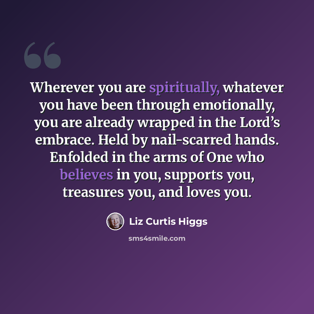 “Wherever you are spiritually, whatever you have been through emotionally, you are already wrapped in the Lord’s embrace. Held by nail-scarred hands. Enfolded in the arms of One who believes in you, supports you, treasures you, and loves you.” quote by Liz Curtis Higgs