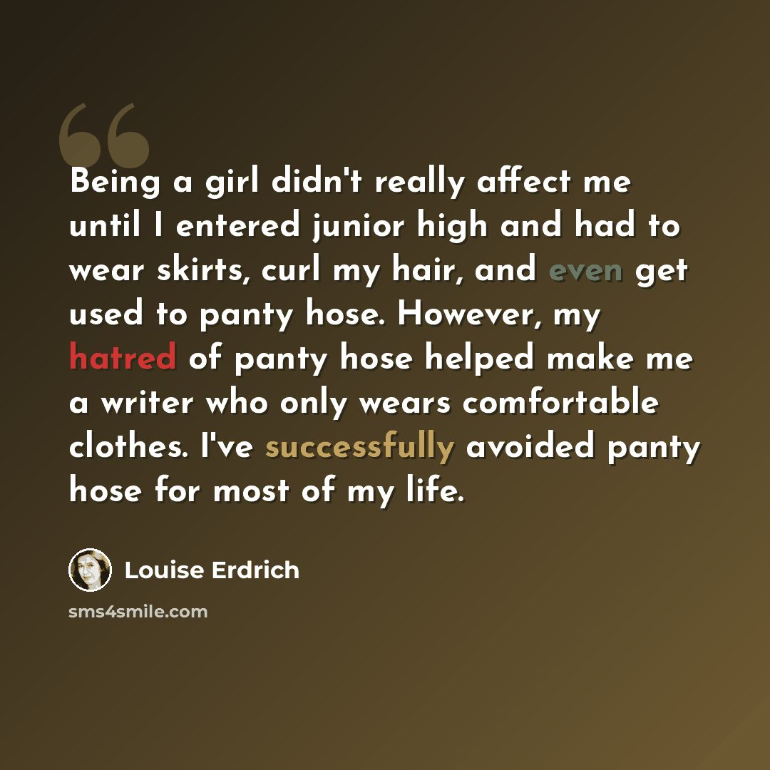“Being a girl didn't really affect me until I entered junior high and had to wear skirts, curl my hair, and even get used to panty hose. However, my hatred of panty hose helped make me a writer who only wears comfortable clothes. I've successfully avoided panty hose for most of my life.” quote by Louise Erdrich