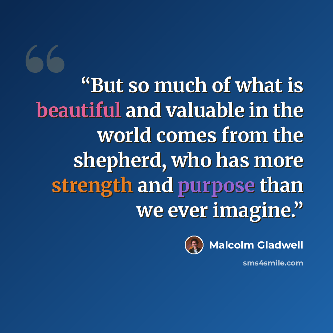 “But so much of what is beautiful and valuable in the world comes from the shepherd, who has more strength and purpose than we ever imagine.” quote by Malcolm Gladwell