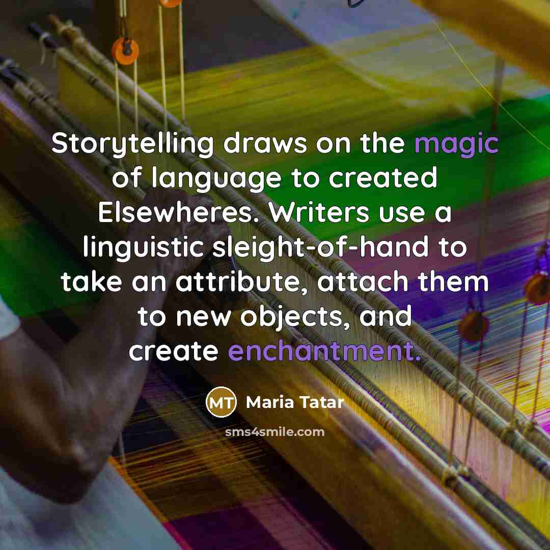 “Storytelling draws on the magic of language to created Elsewheres. Writers use a linguistic sleight-of-hand to take an attribute, attach them to new objects, and create enchantment.” quote by Maria Tatar