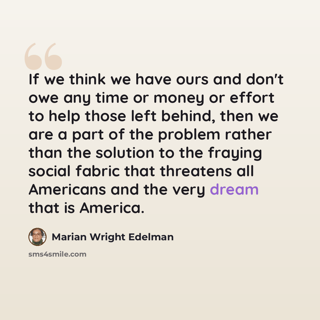 “If we think we have ours and don't owe any time or money or effort to help those left behind, then we are a part of the problem rather than the solution to the fraying social fabric that threatens all Americans and the very dream that is America.” quote by Marian Wright Edelman