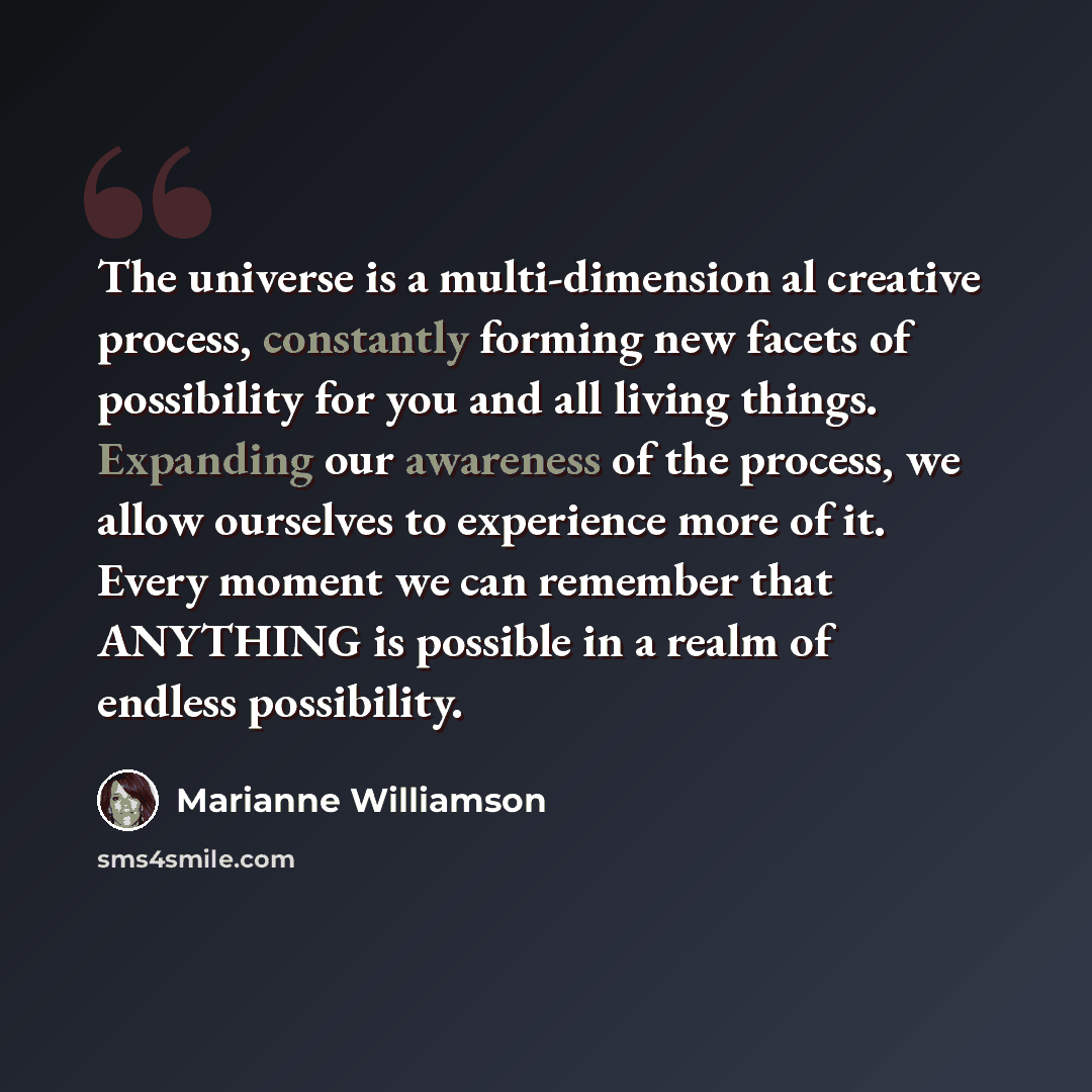 “The universe is a multi-dimension al creative process, constantly forming new facets of possibility for you and all living things. Expanding our awareness of the process, we allow ourselves to experience more of it. Every moment we can remember that ANYTHING is possible in a realm of endless…” quote by Marianne Williamson