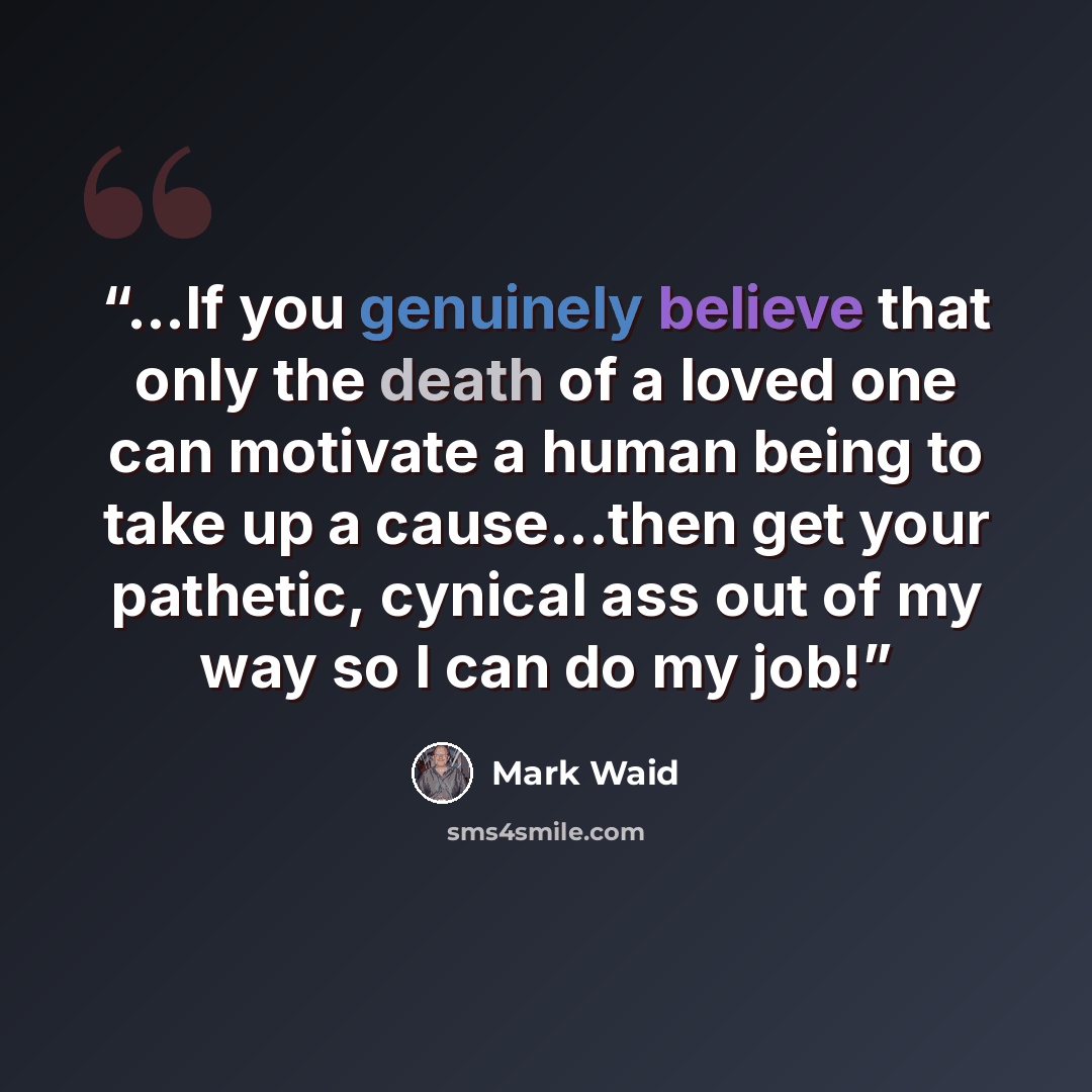 “...If you genuinely believe that only the death of a loved one can motivate a human being to take up a cause...then get your pathetic, cynical ass out of my way so I can do my job!” quote by Mark Waid