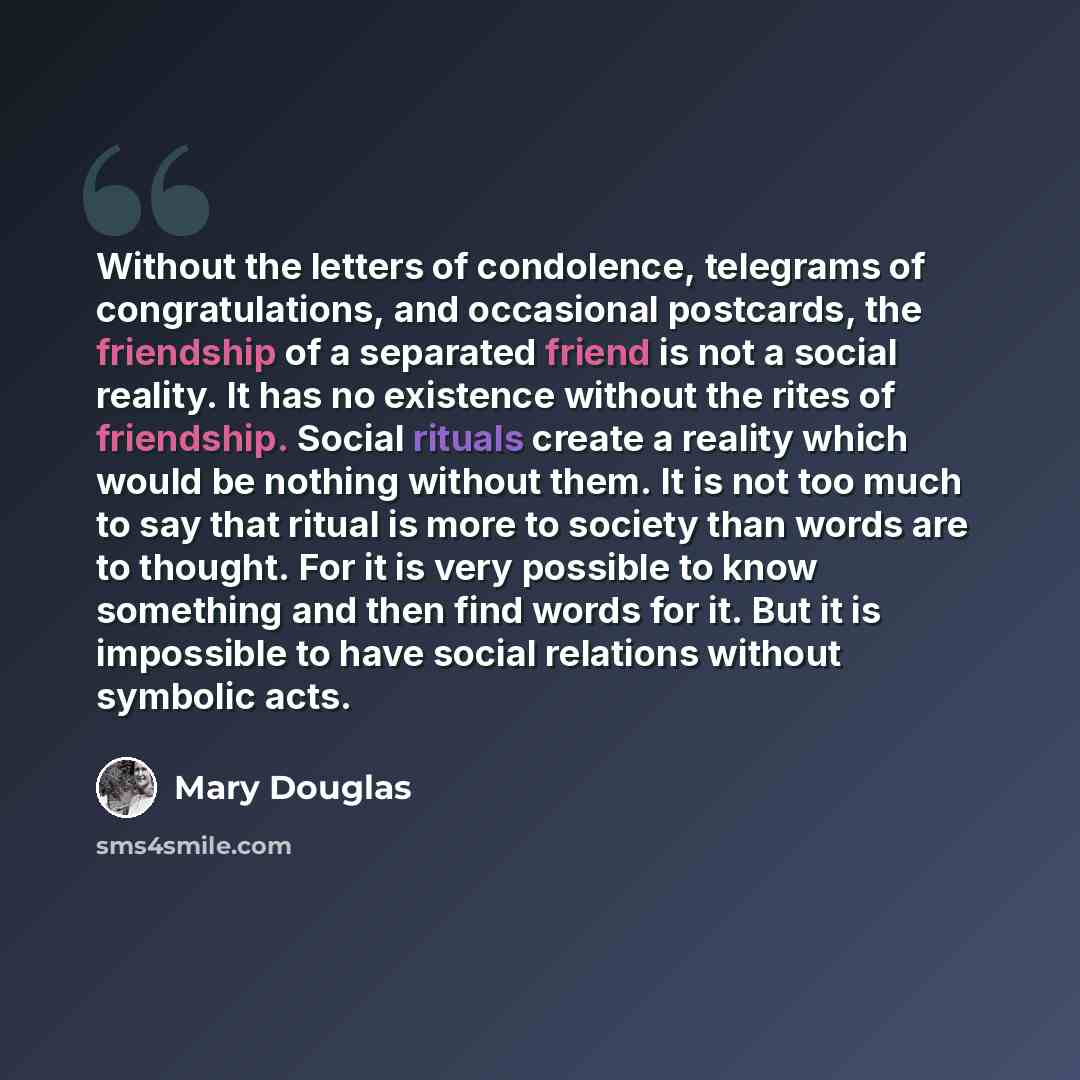 “Without the letters of condolence, telegrams of congratulations, and occasional postcards, the friendship of a separated friend is not a social reality. It has no existence without the rites of friendship. Social rituals create a reality which would be nothing without them. It is not too much to…” quote by Mary Douglas