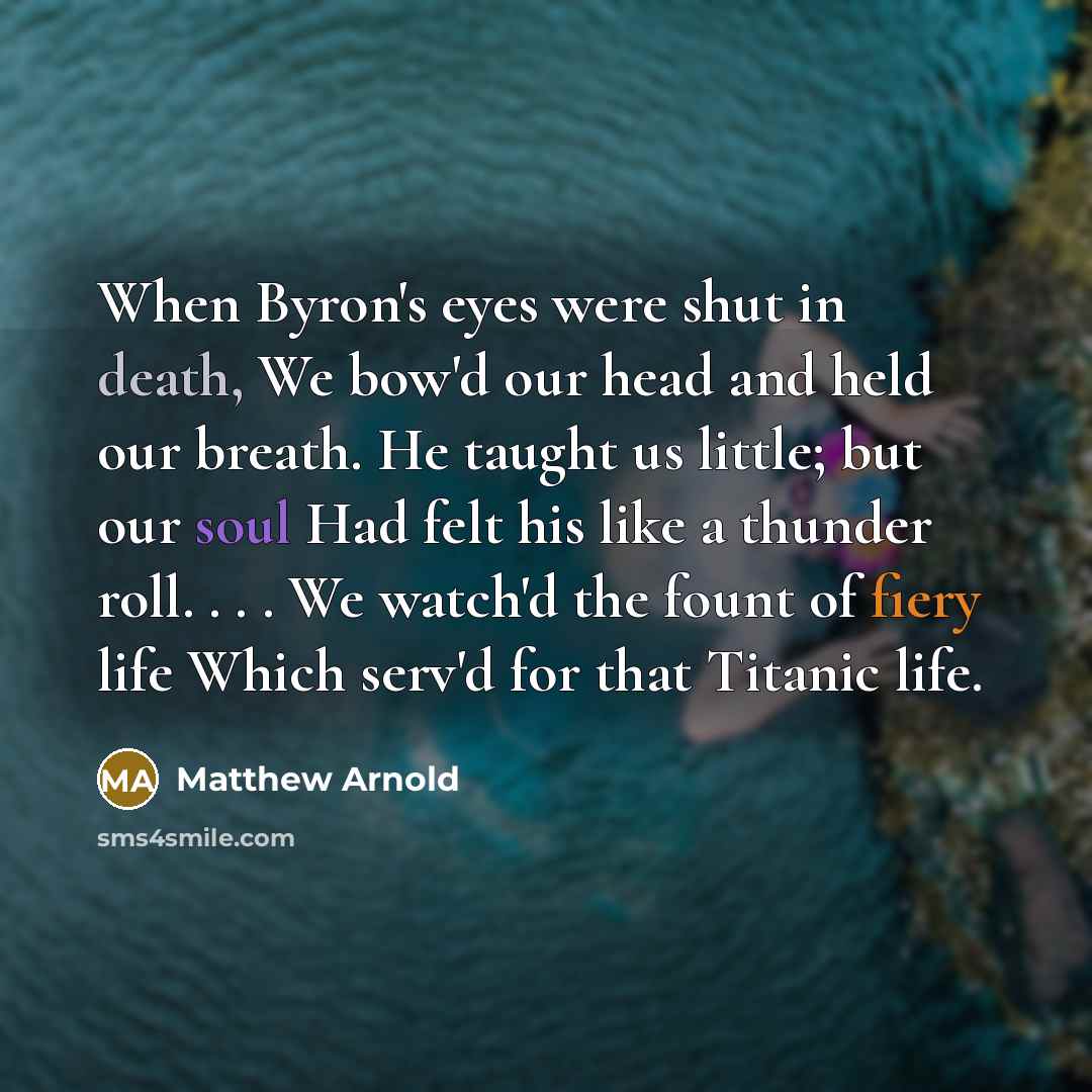 “When Byron's eyes were shut in death, We bow'd our head and held our breath. He taught us little; but our soul Had felt his like a thunder roll. . . . We watch'd the fount of fiery life Which serv'd for that Titanic life.” quote by Matthew Arnold