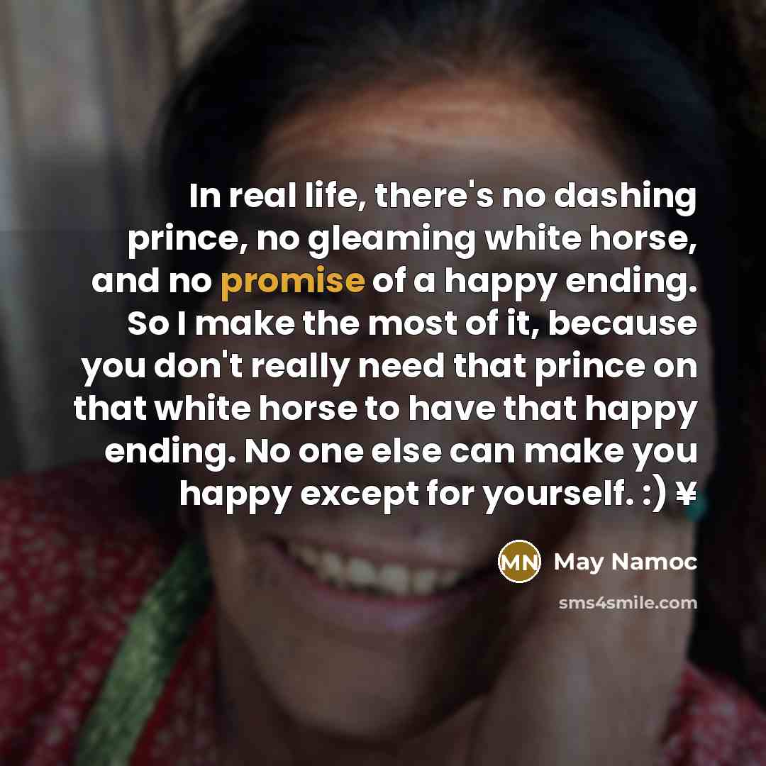 “In real life, there's no dashing prince, no gleaming white horse, and no promise of a happy ending. So I make the most of it, because you don't really need that prince on that white horse to have that happy ending. No one else can make you happy except for yourself. :) ¥” quote by May Namoc