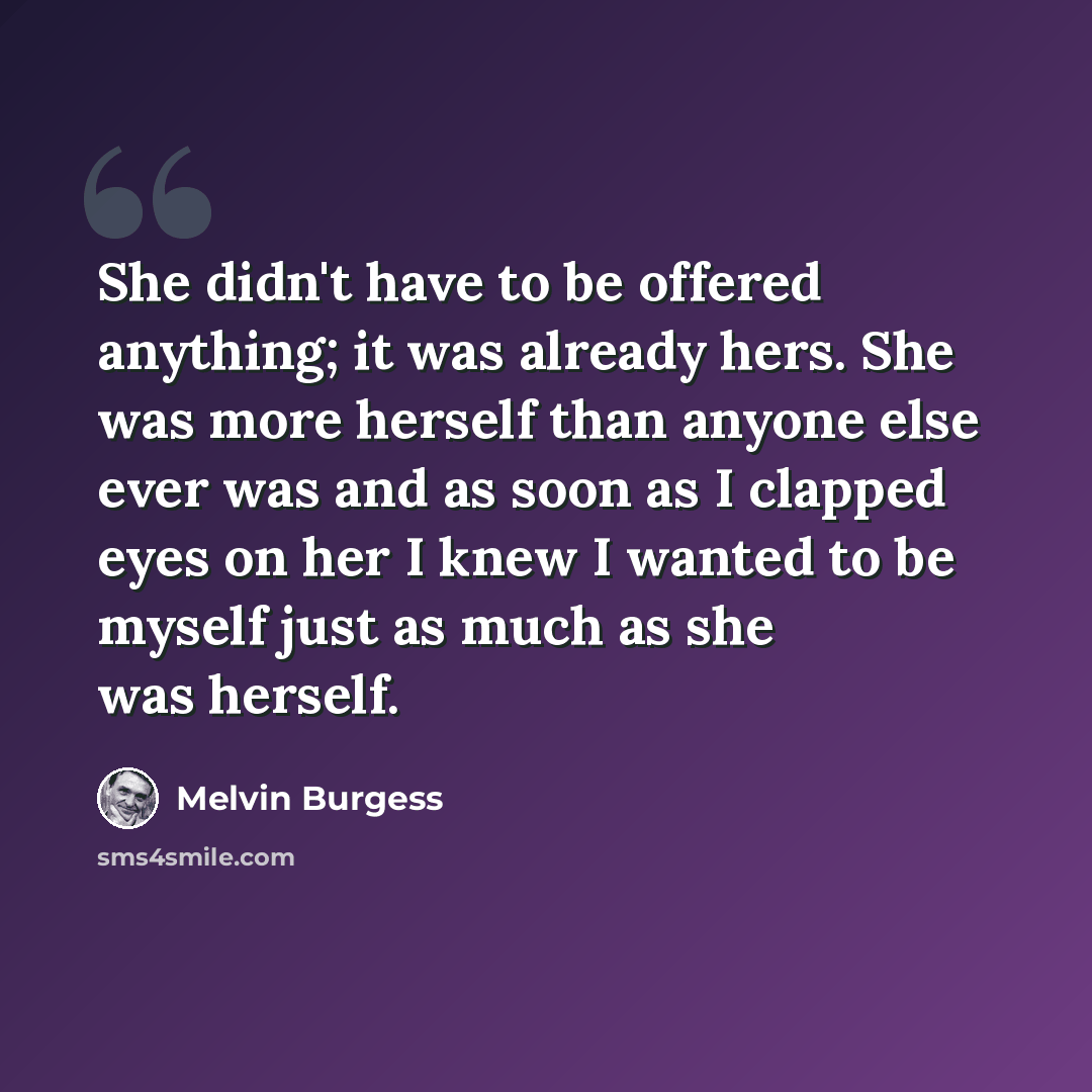“She didn't have to be offered anything; it was already hers. She was more herself than anyone else ever was and as soon as I clapped eyes on her I knew I wanted to be myself just as much as she was herself.” quote by Melvin Burgess