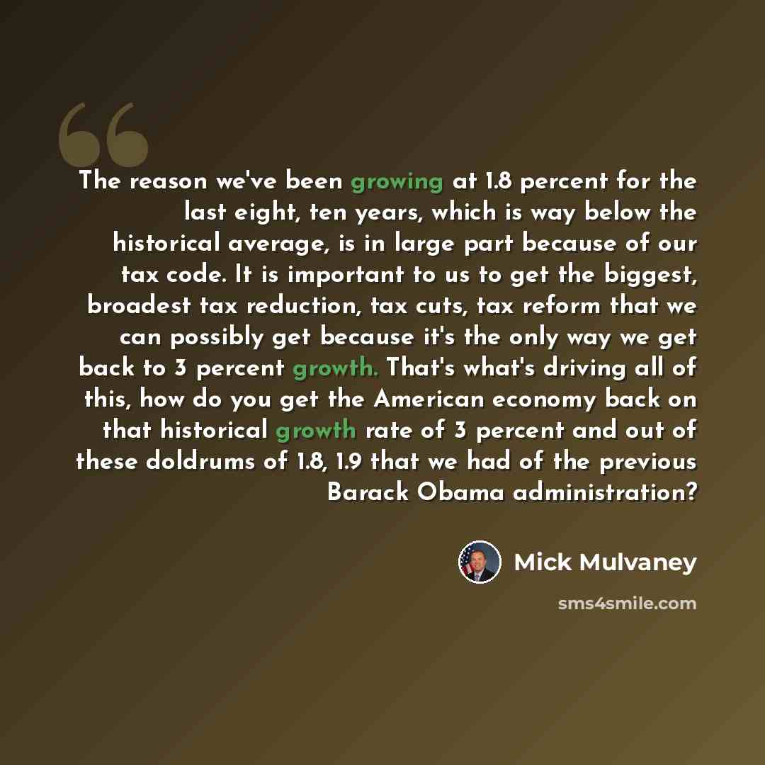 “The reason we've been growing at 1.8 percent for the last eight, ten years, which is way below the historical average, is in large part because of our tax code. It is important to us to get the biggest, broadest tax reduction, tax cuts, tax reform that we can possibly get because it's the only way…” quote by Mick Mulvaney