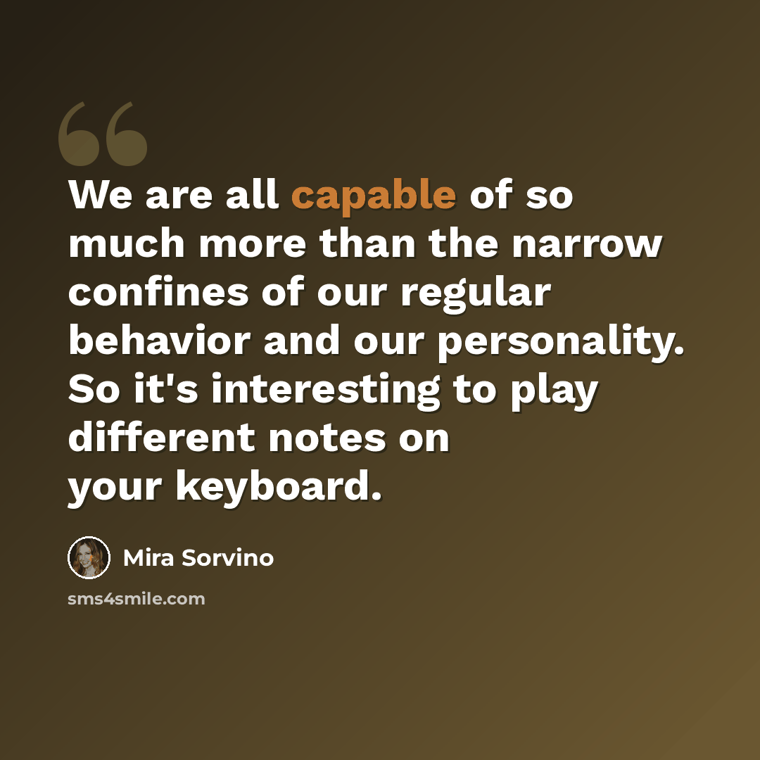 “We are all capable of so much more than the narrow confines of our regular behavior and our personality. So it's interesting to play different notes on your keyboard.” quote by Mira Sorvino