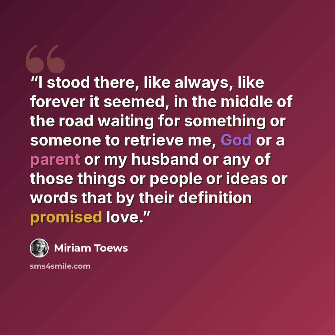 “I stood there, like always, like forever it seemed, in the middle of the road waiting for something or someone to retrieve me, God or a parent or my husband or any of those things or people or ideas or words that by their definition promised love.” quote by Miriam Toews