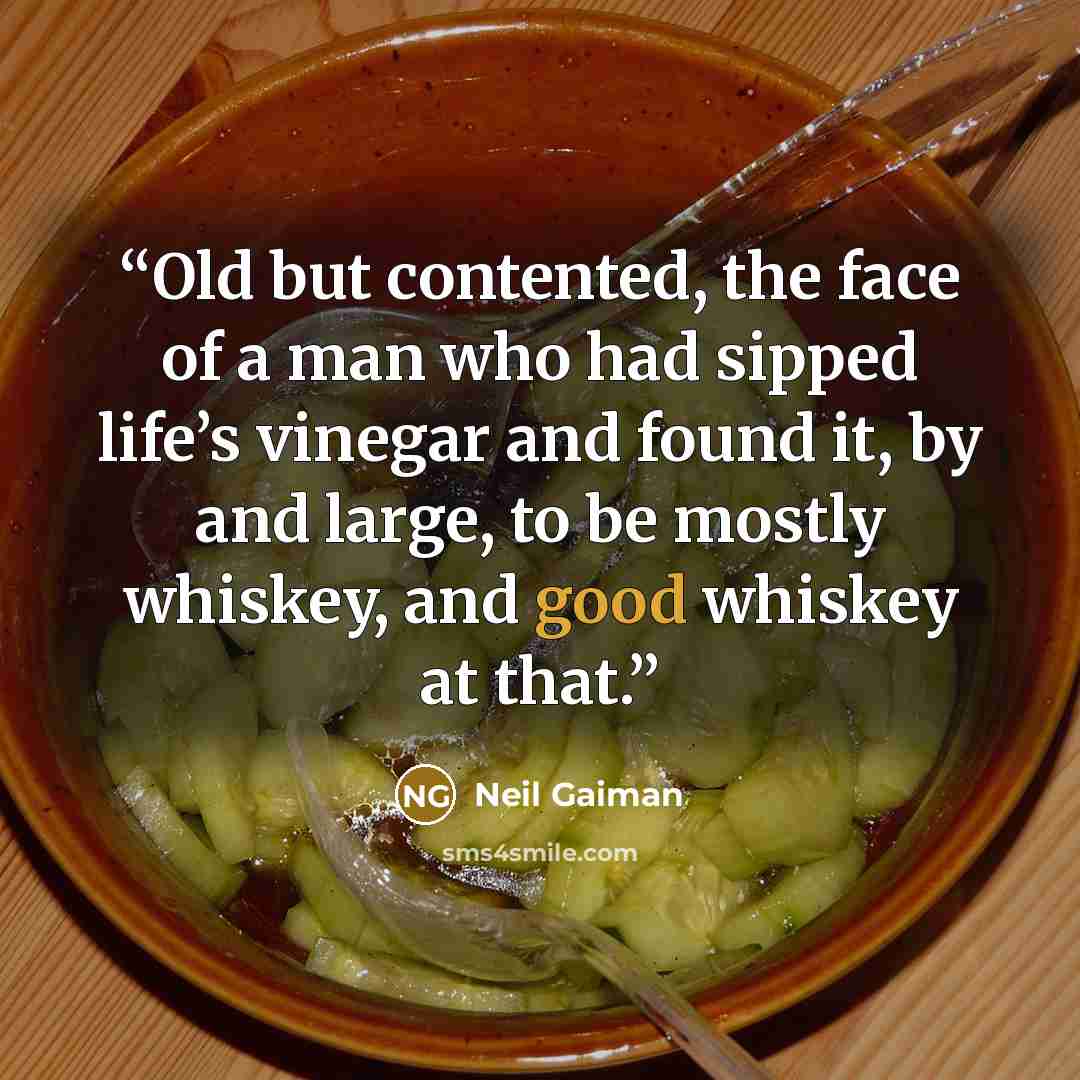 “Old but contented, the face of a man who had sipped life’s vinegar and found it, by and large, to be mostly whiskey, and good whiskey at that.” quote by Neil Gaiman