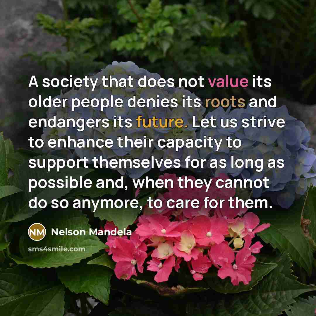 “A society that does not value its older people denies its roots and endangers its future. Let us strive to enhance their capacity to support themselves for as long as possible and, when they cannot do so anymore, to care for them.” quote by Nelson Mandela