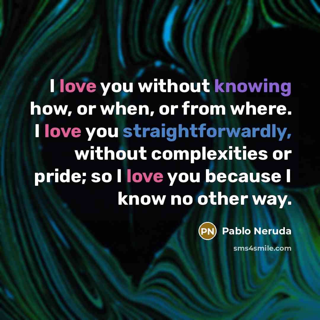 “I love you without knowing how, or when, or from where. I love you straightforwardly, without complexities or pride; so I love you because I know no other way.” quote by Pablo Neruda
