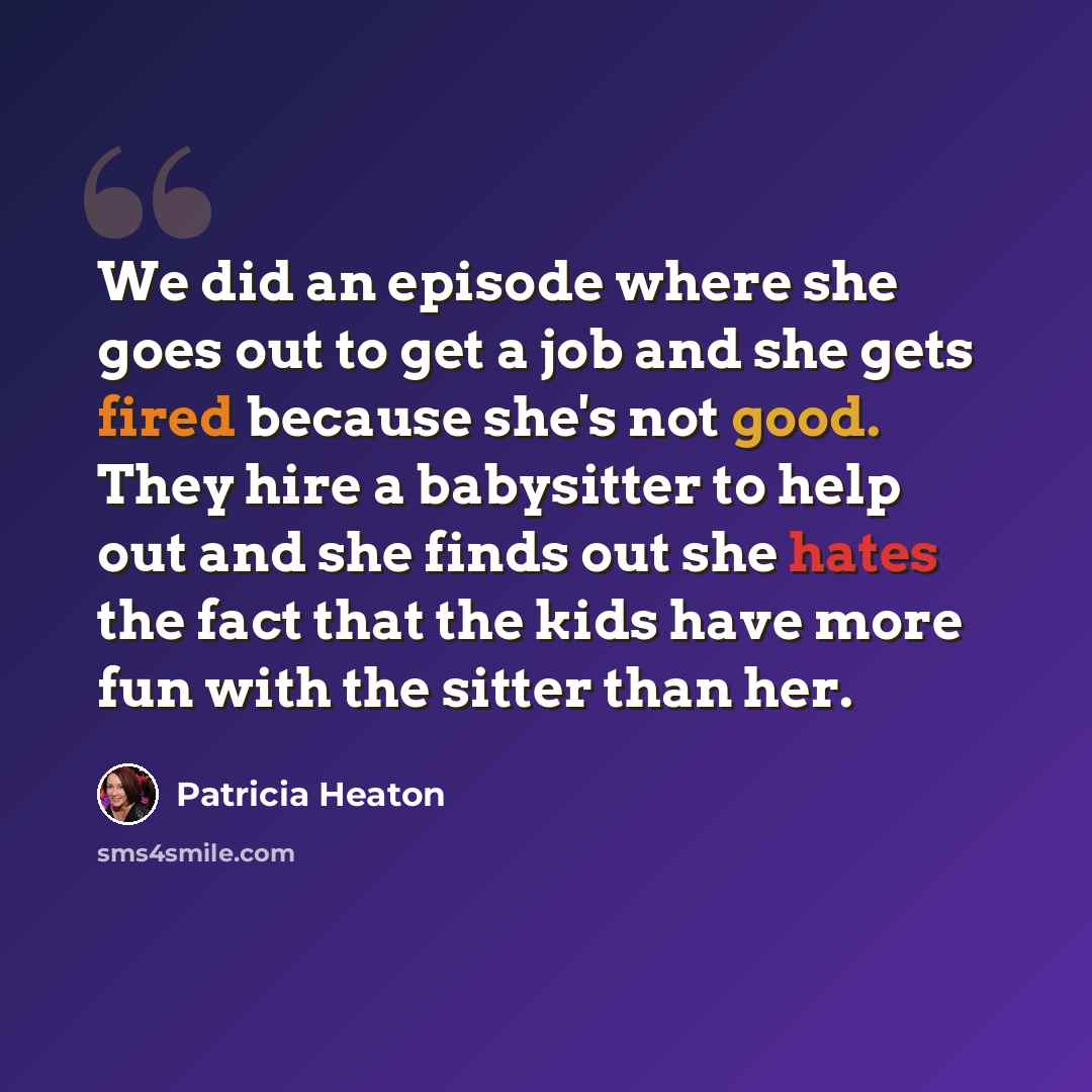 “We did an episode where she goes out to get a job and she gets fired because she's not good. They hire a babysitter to help out and she finds out she hates the fact that the kids have more fun with the sitter than her.” quote by Patricia Heaton