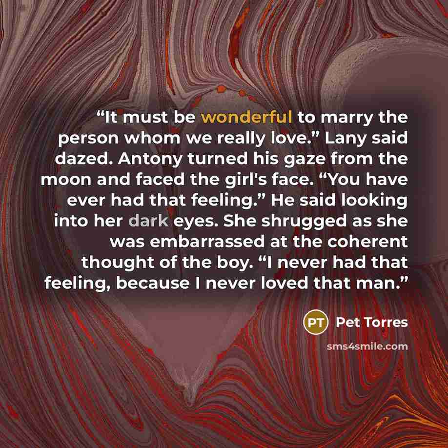 “It must be wonderful to marry the person whom we really love.” Lany said dazed. Antony turned his gaze from the moon and faced the girl's face. “You have ever had that feeling.” He said looking into her dark eyes. She shrugged as she was embarrassed at the coherent thought of the boy. “I never had…” quote by Pet Torres